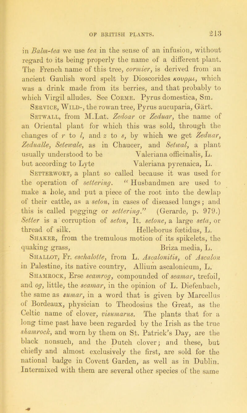 in Balm-tea we use tea in the sense of an infusion, without regard to its being properly the name of a different plant. The French name of this tree, cormier, is derived from an ancient Gaulish word spelt by Dioscorides tcovp/ac, which was a drink made from its berries, and that probably to which Virgil alludes. See Corme. Pyrus domestica, Sm. Service, Wild-, the rowan tree, Pyrus aucuparia, Gart. Setwall, from M.Lat. Zedoar or Zeduar, the name of an Oriental plant for which this was sold, through the changes of r to l, and z to s, by which we get Zeduar, Zedualle, Setewale, as in Chaucer, and Setical, a plant usually understood to be Valeriana officinalis, L. but according to Lyte Valeriana pyrenaica, L. Setterwort, a plant so called because it was used for the operation of settering. “ Husbandmen are used to make a hole, and put a piece of the root into the dewlap of their cattle, as a seton, in cases of diseased lungs; and this is called pegging or settering.” (Gerarde, p. 979.) Setter is a corruption of seton, It. setone, a large seta, or thread of silk. Helleborus fcetidus, L. Shaker, from the tremulous motion of its spikelets, the quaking grass, Briza media, L. Shallot, Fr. eschalotte, from L. Ascalonitis, of Ascalon in Palestine, its native country, Allium ascalonicum, L. Shamrock, Erse seamrog, compounded of seamar, trefoil, and og, little, the seamar, in the opinion of L. Diefenbach, the same as sumar, in a word that is given by Marcel! us of Bordeaux, physician to Theodosius the Great, as the Celtic name of clover, visumarus. The plants that for a long time past have been regarded by the Irish as the true shamrock, and worn by them on St. Patrick’s Hay, are the black nonsuch, and the Dutch clover; and these, but chiefly and almost exclusively the first, are sold for the national badge in Covent Garden, as well as in Dublin. Intermixed with them are several other species of the same