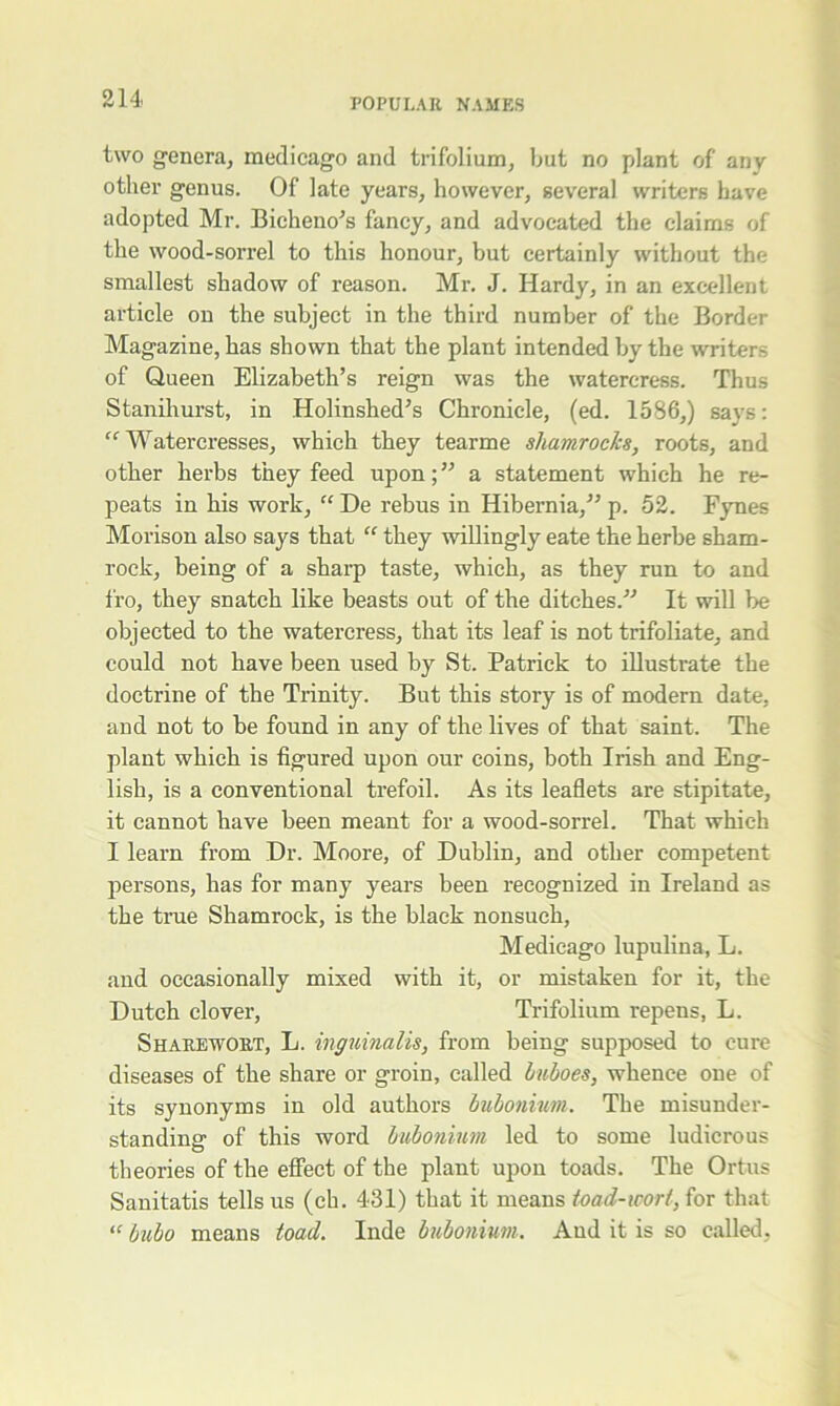 two genera, medicago and trifolium, but no plant of any other genus. Of late years, however, several writers have adopted Mr. Bicheno’s fancy, and advocated the claims of the wood-sorrel to this honour, but certainly without the smallest shadow of reason. Mr. J. Hardy, in an excellent article on the subject in the third number of the Border Magazine, has shown that the plant intended by the writers of Queen Elizabeth’s reign was the watercress. Thus Stanihurst, in Holinshed’s Chronicle, (ed. 1586,) says: “ Watercresses, which they tearme shamrocks, roots, and other herbs they feed upon; ” a statement which he re- peats in his work, “ De rebus in Hibernia/’ p. 52. Fynes Morison also says that “ they willingly eate the herbe sham- rock, being of a sharp taste, which, as they run to and fro, they snatch like beasts out of the ditches.” It will be objected to the watercress, that its leaf is not trifoliate, and could not have been used by St. Patrick to illustrate the doctrine of the Trinity. But this story is of modern date, and not to be found in any of the lives of that saint. The plant which is figured upon our coins, both Irish and Eng- lish, is a conventional trefoil. As its leaflets are stipitate, it cannot have been meant for a wood-sorrel. That which I learn from Dr. Moore, of Dublin, and other competent persons, has for many years been recognized in Ireland as the true Shamrock, is the black nonsuch, Medicago lupulina, L. and occasionally mixed with it, or mistaken for it, the Dutch clover, Trifolium repens, L. Sharewort, L. inguinalis, from being supposed to cure diseases of the share or groin, called Imhoes, whence one of its synonyms in old authors bubonium. The misunder- standing of this word bubonium led to some ludicrous theories of the effect of the plant upon toads. The Ortus Sanitatis tells us (ch. 431) that it means toad-wort, for that “ bubo means toad. Inde bubonium. And it is so called,