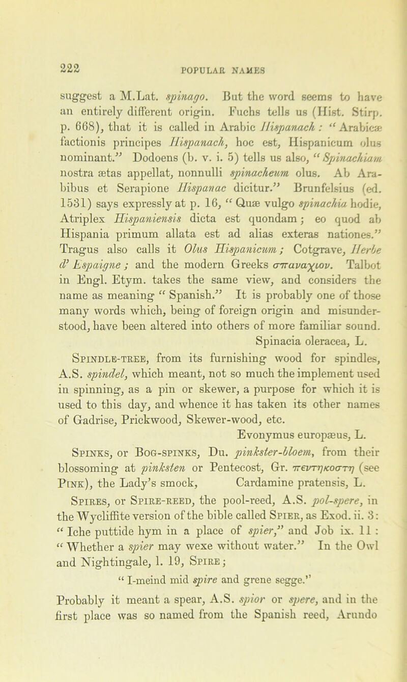 suggest a M.Lat. spinago. But the word seems to have an entirely different origin. Fuchs tells us (Hist. Stirp. p. 668), that it is called in Arabic Jlispanach : “ Arabic* factionis principes Hispanach, hoc est, Hispanicum olus nominant.” Dodoens (b. v. i. 5) tells us also, “ Spinuchiam nostra setas appellat, nonnulli spinacheum olus. Ab Ara- bibus et Serapione Hispanac dicitur.” Brunfelsius (ed. 1531) says expressly at p. 16, “ Quse vulgo spinachia hodie, Atriplex Hispaniensis dicta est quondam; eo quod ab Hispania primum allata est ad alias exteras nationes.” Tragus also calls it Olus Hispanicum; Cotgrave, Herbe cl’ Espaigne ; and the modern Greeks airava^Lov. Talbot in Engl. Etym. takes the same view, and considers the name as meaning “ Spanish.” It is probably one of those many words which, being of foreign origin and misunder- stood, have been altered into others of more familiar sound. Spinacia oleracea, L. Spindle-tree, from its furnishing wood for spindles, A.S. spindel, which meant, not so much the implement used iu spinning, as a pin or skewer, a purpose for which it is used to this day, and whence it has taken its other names of Gadrise, Prickwood, Skewer-wood, etc. Evonymus europaeus, L. Spinks, or Bog-spinks, Du. pinkster-bloem, from their blossoming at pinlcsten or Pentecost, Gr. 7rezn-gKoarg (see P[Nk), the Lady’s smock, Cardamine pratensis, L. Spires, or Spire-reed, the pool-reed, A.S. pol-spere, in the Wycliffite version of the bible called Spier, as Exod. ii. 3: “ Iclie puttide hym in a place of spier,” and Job ix. 11 : “ Whether a spier may wexe without water.” In the Owl and Nightingale, 1. 19, Spire; “ I-meind mid spire and grene segge.” Probably it meant a spear, A.S. spior or spere, and iu the first place was so named from the Spanish reed, Arundo