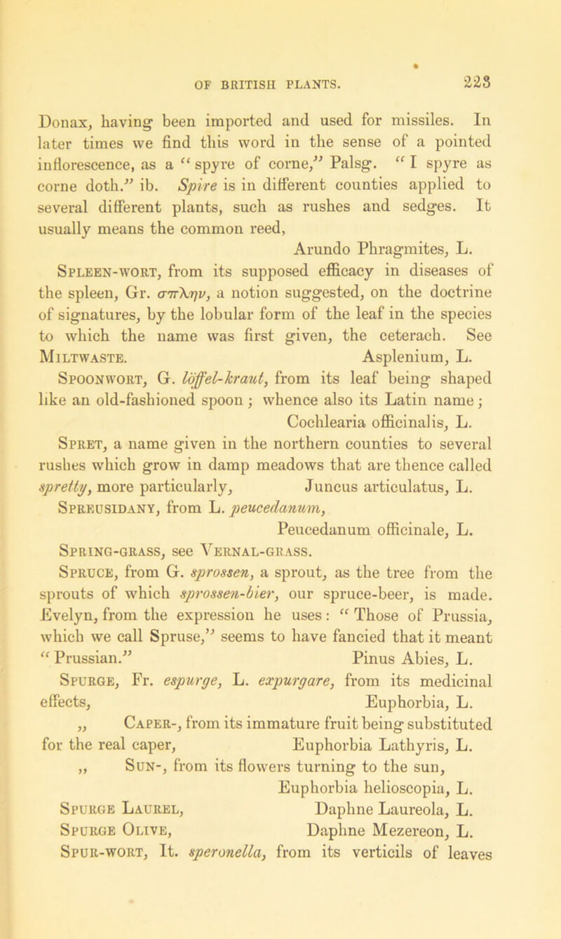 US Donax, having been imported and used for missiles. In later times we find this word in the sense of a pointed inflorescence, as a “ spyre of corne,” Palsg. “ I spyre as corne doth.” ib. Spire is in different counties applied to several different plants, such as rushes and sedges. It usually means the common reed, Arundo Phragmites, L. Spleen-wort, from its supposed efficacy in diseases of the spleen, Gr. cnrXrjv, a notion suggested, on the doctrine of signatures, by the lobular form of the leaf in the species to which the name was first given, the ceterach. See Miltwaste. Asplenium, L. Spoonwort, G. loffel-kraut, from its leaf being shaped like an old-fashioned spoon; whence also its Latin name; Cochlearia officinalis, L. Spret, a name given in the northern counties to several rushes which grow in damp meadows that are thence called spreity, more particularly, Juncus articulatus, L. Spreusidany, from L. peucedanum, Peucedanum officinale, L. Spring-grass, see Vernal-giiass. Spruce, from G. sprossen, a sprout, as the tree from the sprouts of which sprossen-bier, our spruce-beer, is made. Evelyn, from the expression he uses: “ Those of Prussia, which we call Spruse,” seems to have fancied that it meant “ Prussian.” Pinus Abies, L. Spurge, Fr. espurge, L. expurgate, from its medicinal effects, Euphorbia, L. „ Caper-, from its immature fruit being substituted for the real caper, Euphorbia Lathyris, L. „ Sun-, from its flowers turning to the sun, Euphorbia helioscopia, L. Spurge Laurel, Daphne Laureola, L. Spurge Olive, Daphne Mezereon, L. Spur-wort, It. speronella, from its verticils of leaves