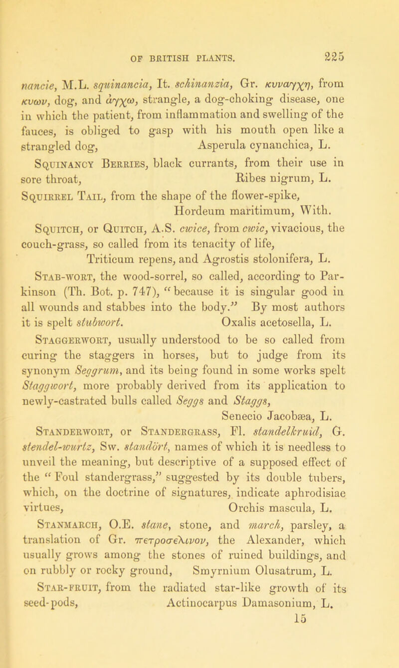 nancie, M.L. squinancia, It. schinanzia, Gr. Kvvay^p, from kvcov, dog, and cby^o), strangle, a dog-choking disease, one in which the patient, from inflammation and swelling of the fauces, is obliged to gasp with his mouth open like a strangled dog, Asperula cynanchica, L. Squinancy Berries, black currants, from their use in sore throat, Ribes nigrum, L. Squirrel Tail, from the shape of the flower-spike, Hordeum maritimum, With. Squitch, or Quitch, A.S. cwice, from civic, vivacious, the couch-grass, so called from its tenacity of life, Triticum repens, and Agrostis stolonifera, L. Stab-wort, the wood-sorrel, so called, according to Par- kinson (Th. Bot. p. 747), “ because it is singular good in all wounds and stabbes into the body/'’ By most authors it is spelt stubwort. Oxalis acetosella, L. Staggerwort, usually understood to be so called from curing the staggers in horses, but to judge from its synonym Seggrum, and its being found in some works spelt Staggwort, more probably derived from its application to newly-castrated bulls called Seggs and Staggs, Senecio Jacobasa, L. Standerwort, or Standergrass, FI. standelkruid, G. stendel-wurtz, Sw. standbrt, names of which it is needless to unveil the meaning, but descriptive of a supposed effect of the “ Foul standergrass,” suggested by its double tubers, which, on the doctrine of signatures, indicate aphrodisiac virtues, Orchis mascula, L. Stanmarch, O.E. stane, stone, and march, parsley, a translation of Gr. TrerpocreXivov, the Alexander, which usually grows among the stones of ruined buildings, and on rubbly or rocky ground, Smyrnium Olusatrum, L. Star-fruit, from the radiated star-like growth of its seed-pods, Actinocarpus Damasonium, L. 15