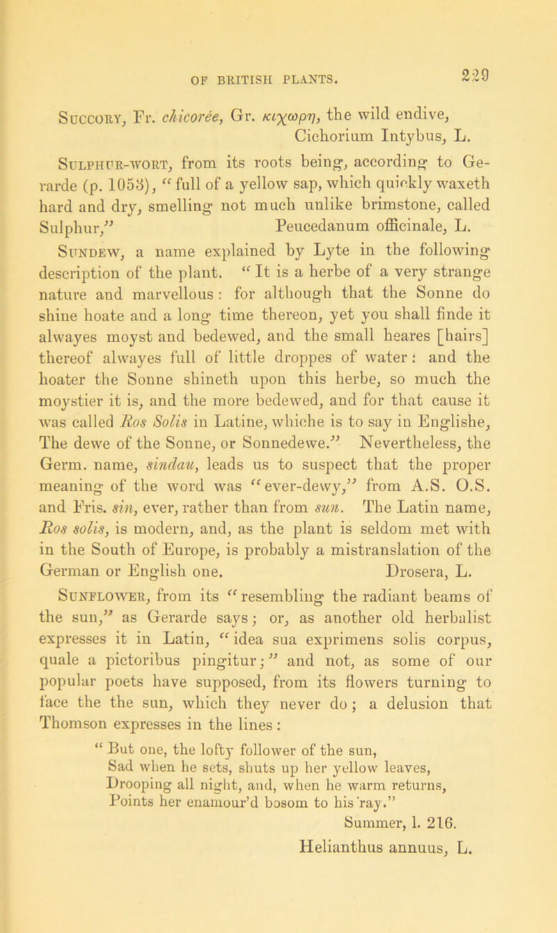 9 0 0 Succory, Fr. chicoree, Gr. kix^pv, the wild endive, Cichorium Intybus, L. Sulphur-wort, from its roots being1, according to Ge- rarde (p. 1056), “ full of a yellow sap, which quickly waxeth hard and dry, smelling not much unlike brimstone, called Sulphur,” Peucedanum officinale, L. Sundew, a name explained by Lyte in the following description of the plant. “ It is a herbe of a very strange nature and marvellous : for although that the Sonne do shine hoate and a long time thereon, yet you shall finde it alwayes moyst and bedewed, and the small heares [hairs] thereof alwayes full of little droppes of water: and the hoater the Sonne shineth upon this herbe, so much the moystier it is, and the more bedewed, and for that cause it was called Eos Solis in Latine, whiche is to say in Englishe, The dewe of the Sonne, or Sonnedewe.” Nevertheless, the Germ, name, sinclau, leads us to suspect that the proper meaning of the word was “ ever-dewy,” from A.S. O.S. and Fris. sin, ever, rather than from sun. The Latin name, Eos solis, is modern, and, as the plant is seldom met with in the South of Europe, is probably a mistranslation of the German or English one. Drosera, L. Sunflower, from its “resembling the radiant beams of the sun,” as Gerarde says; or, as another old herbalist expresses it in Latin, “ idea sua exprimens solis corpus, quale a pictoribus pingitur; ” and not, as some of our popular poets have supposed, from its flowers turning to face the the sun, which they never do ; a delusion that Thomson expresses in the lines : “ But one, the lofty follower of the sun, Sad when, he sets, shuts up her yellow leaves, Drooping all night, and, when he warm returns, Points her enamour’d bosom to his ray.” Summer, 1. 216. Helianthus annuus, L.