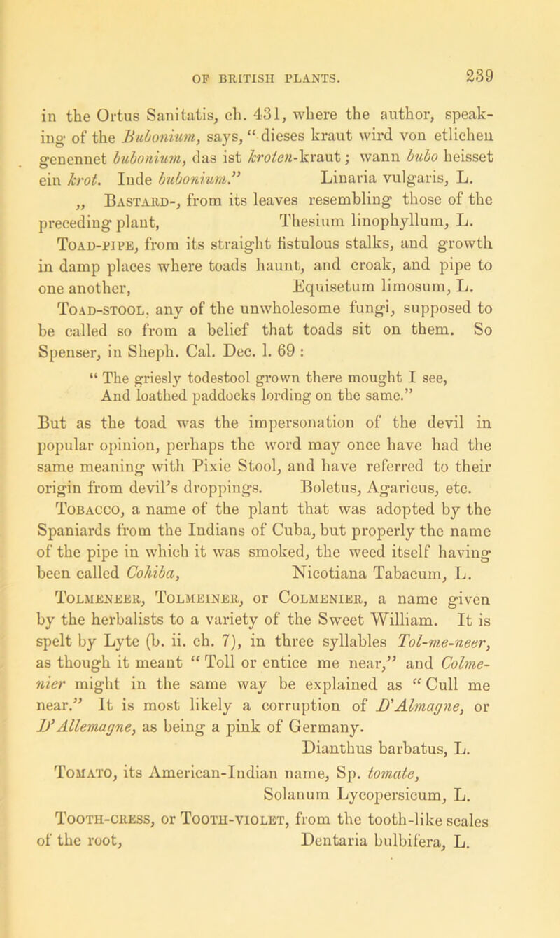 in the Ortus Sanitatis, ch. 431, where the author, speak- ing of the Bubonium, says, “ dieses kraut wird von etlichen genennet bubonium, das ist krolen-\iV3L\\t; wann bubo heisset ein lcrot. Iude bubonium.” Linaria vulgaris, L. „ Bastard-, from its leaves resembling those of the preceding plant, Thesium linophyllum, L. Toad-pipe, from its straight fistulous stalks, and growth in damp places where toads haunt, and croak, and pipe to one another, Equisetum limosum, L. Toad-stool, any of the unwholesome fungi, supposed to be called so from a belief that toads sit on them. So Spenser, in Sheph. Cal. Dec. 1. 69 : “ The griesly todestool grown there mought I see, And loathed paddocks lording on the same.” But as the toad was the impersonation of the devil in popular opinion, perhaps the word may once have had the same meaning with Pixie Stool, and have referred to their origin from devil’s droppings. Boletus, Agaricus, etc. Tobacco, a name of the plant that was adopted by the Spaniards from the Indians of Cuba, but properly the name of the pipe in which it was smoked, the weed itself having been called Cohiba, Nicotiana Tabacum, L. Tolmeneer, Tolmeiner, or Colmenier, a name given by the herbalists to a variety of the Sweet William. It is spelt by Lyte (b. ii. ch. 7), in three syllables Tol-me-neer, as though it meant “ Toll or entice me near,” and Colme- nier might in the same way be explained as “ Cull me near.” It is most likely a corruption of JJAlmagne, or B’AUemagne, as being a pink of Germany. Dianthus barbatus, L. Tomato, its American-Indian name, Sp. tomate, Solanum Lycopersicum, L. Tooth-cress, or Tooth-violet, from the tooth-like scales of the root, Dentaria bulbifera, L.