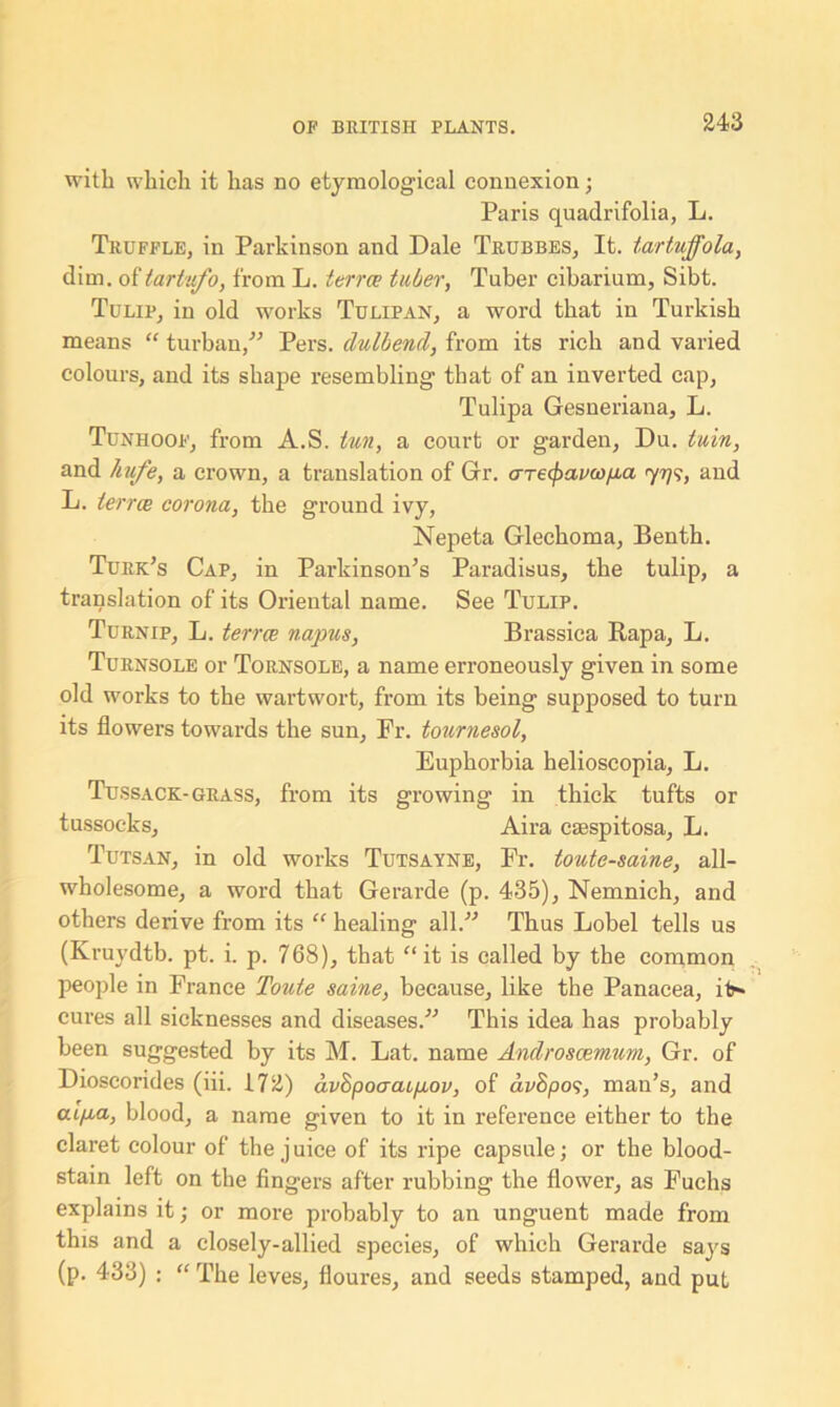 with which it has no etymological connexion; Paris quadrifolia, L. Truffle, in Parkinson and Dale Trubbes, It. tartuffola, dim. of tartufo, from L. terra tuber, Tuber cibarium, Sibt. Tulip, in old works Tulipan, a word that in Turkish means “ turban/'’ Pers. dulbend, from its rich and varied colours, and its shape resembling that of an inverted cap, Tulipa Gesneriana, L. Tunhoof, from A.S. tun, a court or garden, Du. tuin, and hufe, a crown, a translation of Gr. areipavco/aa 7779, and L. terra corona, the ground ivy, Nepeta Glechoma, Benth. Turk’s Cap, in Parkinson’s Paradisus, the tulip, a translation of its Oriental name. See Tulip. Turnip, L. terra napus, Brassica Rapa, L. Turnsole or Tornsole, a name erroneously given in some old works to the wartwort, from its being supposed to turn its flowers towards the sun, Fr. tournesol, Euphorbia helioscopia, L. Tussack- grass, from its growing in thick tufts or tussocks, Aira caespitosa, L. Tutsan, in old works Tutsayne, Fr. toute-saine, all- wholesome, a word that Gerarde (p. 435), Nemnich, and others derive from its “ healing all. Thus Lobel tells us (Kruydtb. pt. i. p. 768), that “ it is called by the common people in France Toute saine, because, like the Panacea, it-* cures all sicknesses and diseases. This idea has probably been suggested by its M. Lat. name Androscemum, Gr. of Dioscorides (iii. 172) av8poaaip,ov, of avhpos, man’s, and cufut, blood, a name given to it in refei'ence either to the claret colour of the juice of its ripe capsule; or the blood- stain left on the fingers after rubbing the flower, as Fuchs explains it; or more probably to an unguent made from this and a closely-allied species, of which Gerarde says (p. 433) : “ The leves, floures, and seeds stamped, and put