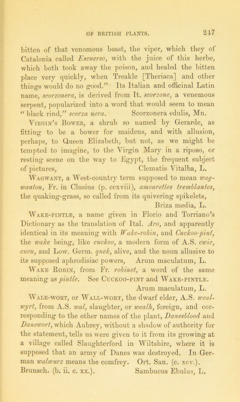 bitten of that venomous beast, the viper, which they of Catalonia called Escuerso, with the juice of this herbe, which both took away the poison, and healed the bitten place very quickly, when Treakle [Theriaca] and other things would do no good.” Its Italian and officinal Latin name, scorzonera, is derived from It. scorzone, a venemous serpent, popularized into a word that would seem to mean “ black rind,” scorza nera. Scorzonera edulis, Mn. Virgin's Bower, a shrub so named by Gerarde, as fitting to be a bower for maidens, and with allusion, perhaps, to Queen Elizabeth, but not, as we might be tempted to imagine, to the Virgin Mary in a riposo, or resting scene on the way to Egypt, the frequent subject of pictures. Clematis Vitalba, L. Wagwant, a West-country term supposed to mean wag- wanton, Fr. in Clusius (p. ccxviii), amourettes tremblantes, the quaking-grass, so called from its quivering spikelets, Briza media, L. Wake-pintle, a name given in Elorio and Torriano's Dictionary as the translation of Ital. Aro, and apparently identical in its meaning with Wake-robin, and Cuckoo-pint, the wake being, like cuckoo, a modem form of A.S. cwic, cucu, and Low. Germ, quek, alive, and the noun allusive to its supposed aphrodisiac powers. Arum maculatum, L. Wake Robin, from Fr. robinet, a word of the same meaning as pintle. See Cuckoo-pint and Wake-pintle. Arum maculatum, L. Wale-wort, or Wall-wort, the dwarf elder, A.S. weal- wyrt, from A.S. wal, slaughter, or wealh, foreign, and cor- responding to the other names of the plant, Danesbloocl and Danewort, which Aubrey, without a shadow of authority for the statement, tells us were given to it from its growing at a village called Slaughterford in Wiltshire, where it is supposed that an army of Danes was destroyed. In Ger- man walwurz means the comfrey. Ort. San. (c. xcv.). Brunsch. (b. ii. c. xx.). Sambucus Ebulus, L.