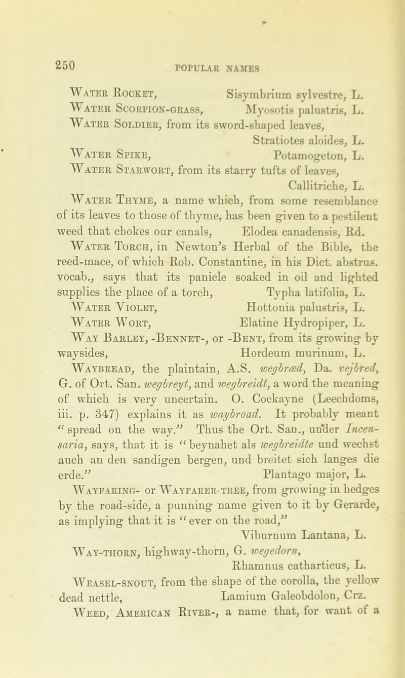 Water Rocket, Sisymbrium sylvestre, L. Water Scorpion-grass, Myosotis palustris, L. Water Soldier, from its sword-shaped leaves, Stratiotes aloides, L. Water Spike, Potamogeton, L. Water Starwort, from its starry tufts of leaves, Callitriche, L. Water Thyme, a name which, from some resemblance of its leaves to those of thyme, has been given to a pestilent weed that chokes our canals, Elodea canadensis, Rd. Water Torch, in Newton's Herbal of the Bible, the reed-mace, of which Rob. Constantine, in his Diet, abstrus. vocab., says that its panicle soaked in oil and lighted supplies the place of a torch, Tj-pha latifolia, L. Water Violet, Hottonia palustris, L. Water Wort, Elatine Hydropiper, L. Way Barley, -Bennet-, or -Bent, from its growing by waysides, Hordeum murinum, L. Waybread, the plaintain, A.S. wegbreed, Da. vejlred, G. of Ort. San. wegbreyt, and wegbreidt, a word the meaning of which is very uncertain. O. Cockayne (Leechdoms, iii. p. 347) explains it as waybroad. It probably meant “ spread on the way. Thus the Ort. San., under Incen- saria, says, that it is “ beynahet als wegbreidte und weehst auch an den sandigen bergen, und breitet sich langes die erde.” Plantago major, L. Wayfaring- or Wayfarer-tree, from growing in hedges by the road-side, a punning name given to it by Gerarde, as implying that it is “ ever on the road, Viburnum Lantana, L. Way-thorn, highway-thorn, G. wegedorn, Rhamnus catharticus, L. Weasel-snout, from the shape of the corolla, the yellow dead nettle, Lamium Galeobdolon, Crz. Weed, American River-, a name that, for want of a