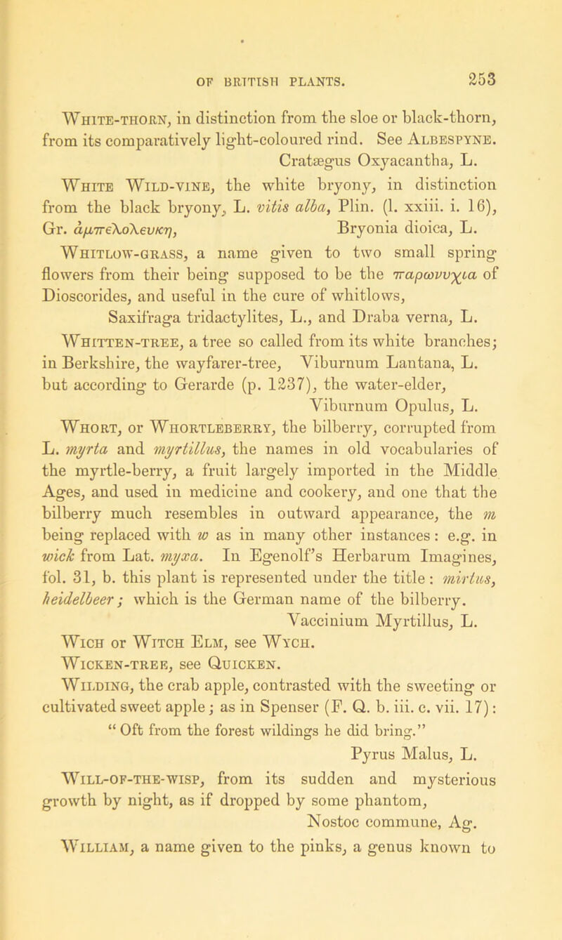 White-thorn, in distinction from the sloe or black-thorn, from its comparatively light-coloured rind. See Albespyne. Crataegus Oxyacantha, L. White Wild-vine, the white bryony, in distinction from the black bryony., L. vitis alba, Plin. (1. xxiii. i. 16), Gr. a/-L7re\o\euKr), Bryonia dioica, L. Whitlow-grass, a name given to two small spring flowers from their being supposed to be the 7rapcovv^ca of Dioscorides, and useful in the cure of whitlows, Saxifraga tridactylites, L., and Draba verna, L. Whitten-tree, a tree so called from its white branches; in Berkshire, the wayfarer-tree. Viburnum Lantana, L. but according to Gerarde (p. 1237), the water-elder, Viburnum Opulus, L. Whort, or Whortleberry, the bilberry, corrupted from L. myrta and myrtillus, the names in old vocabularies of the myrtle-berry, a fruit largely imported in the Middle Ages, and used in medicine and cookery, and one that the bilberry much resembles in outward appearance, the m being replaced with w as in many other instances: e.g. in wick from Lat. myxa. In Egenolf’s Herbarum Imagines, fol. 31, b. this plant is represented under the title: mirtus, heidelbeer; which is the German name of the bilberry. Vaccinium Myrtillus, L. Wich or Witch Elm, see Wych. Wicken-tree, see Quicken. Wilding, the crab apple, contrasted with the sweeting or cultivated sweet apple; as in Spenser (E. Q. b. iii. c. vii. 17): “ Oft from the forest wildings he did bring.” Pyrus Malus, L. Will-of-the-wisp, from its sudden and mysterious growth by night, as if dropped by some phantom, Nostoc commune, Ag. William, a name given to the pinks, a genus known to