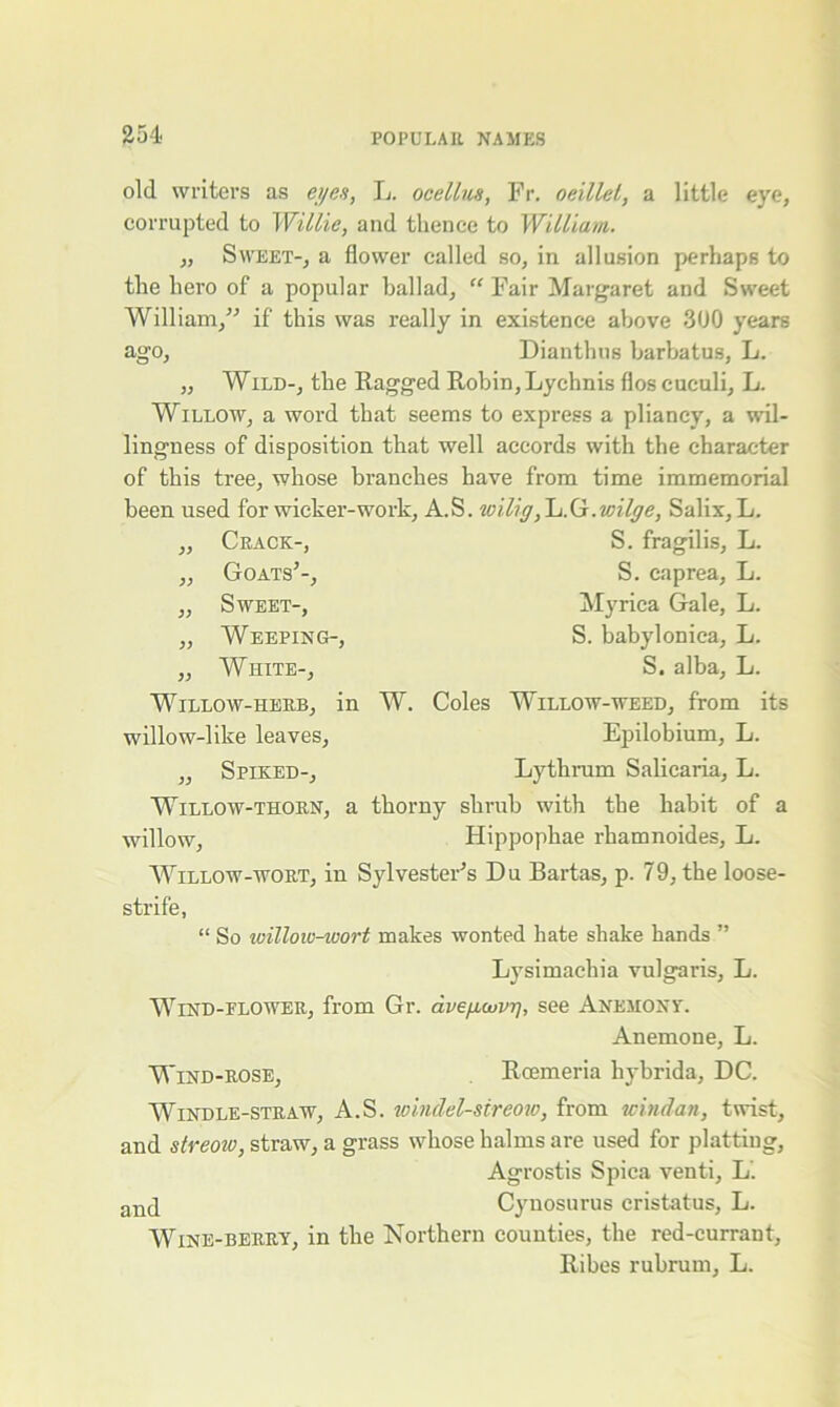 old writers as eyes, L. ocellus, Fr. oeillel, a little eye, corrupted to Willie, and thence to William. „ Sweet-, a flower called so, in allusion perhaps to the hero of a popular ballad, “ Fair Margaret and Sweet William,” if this was really in existence above 300 years ago, Dianthus barbatus, L. „ Wild-, the Ragged Robin, Lychnis flos cuculi, L. Willow, a word that seems to express a pliancy, a wil- lingness of disposition that well accords with the character of this tree, whose branches have from time immemorial been used for wicker-work, A.S. wilig, L.G.v:ilrje, Salix, L. „ Crack-, „ Goats’-, „ Sweet-, „ Weeping-, „ White-, Willow-herb, in willow-like leaves, „ Spiked-, S. fragilis, L. S. caprea, L. Myrica Gale, L. S. babylonica, L. S. alba, L. W. Coles Willow-weed, from its Epilobium, L. Lythram Salicaria, L. Wtillow-thorn, a thorny shrub with the habit of a willow, Hippophae rhamnoides, L. Willow-wort, in Sylvester’s Du Bartas, p. 79, the loose- strife, “ So willow-wort makes wonted hate shake hands ” Lysimachia vulgaris, L. Wind-flower, from Gr. dvefuovrj, see Anemony. Anemone, L. Wind-rose, Rcemeria hybrida, DC. Windle-straw, A.S. loindel-sireow, from ucindan, twist, and streow, straw, a grass whose halms are used for platting, Agrostis Spica venti, L. ancl Cynosurus cristatus, L. Wine-berry, in the Northern counties, the red-currant, Ribes rubrum, L.