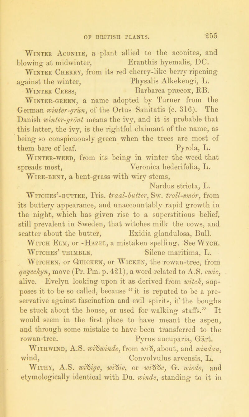 Winter Aconite, a plant allied to the aconites, and blowing- at midwinter, Eranthis hyemalis, DC. Winter Cherry, from its red cherry-like berry ripening against the winter, Physalis Alkekengi, L. Winter Cress, Barbarea prsecox, RB. Winter-green, a name adopted by Turner from the German winter-gr'un, of the Ortus Sanitatis (c. 316). The Danish winter-grunt means the ivy, and it is probable that this latter, the ivy, is the rightful claimant of the name, as being so conspicuously green when the trees are most of them bare of leaf. Pyrola, L. Winter-weed, from its being in winter the weed that spreads most, Veronica hederifolia, L. Wire-bent, a bent-grass with wiry stems, Nardus stricta, L. Witches'-butter, Fris. traal-butter, Sw. troll-smor, from its buttery appearance, and unaccountably rapid growth in the night, which has given rise to a superstitious belief, still prevalent in Sweden, that witches milk the cows, and scatter about the butter, Exidia glandulosa, Bull. Witch Elm, or -Hazel, a mistaken spelling. See Wycii. Witches' thimble, Silene maritima, L. Witchen, or Quicken, or Wicken, the rowan-tree, from quycchyn, move (Pr. Pm. p. 421), a word related to A.S. civic, alive. Evelyn looking upon it as derived from witch, sup- poses it to be so called, because “ it is reputed to be a pre- servative against fascination and evil spirits, if the boughs be stuck about the house, or used for walking staffs. It would seem in the first place to have meant the aspen, and through some mistake to have been transferred to the rowan-tree. Pyrus aucuparia, Gart. With wind, A.S. tvd&winde, from wi¥>, about, and windan, wind. Convolvulus arvensis, L. Withy, A.S. wiftige, wiftie, or wrSlSe, G. iciede, and etymologically identical with Du. winde, standing to it in