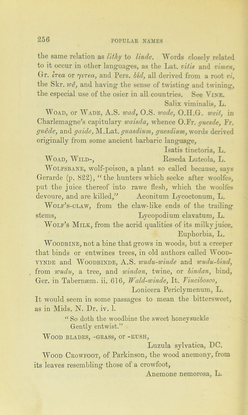 the same relation as lithy to Uncle. Words closely related to it occur in other languages, as the Lat. vi’/is and vimen, Gr. Irea or yirea, and Pers. lid, all derived from a root vi, the Skr. wi, and having the sense of twisting and twining, the especial use of the osier in all countries. See Vine. Salix viminalis, L. Woad, or Wade, A.S. wacl, O.S. mode, O.H.G. well, in Charlemagne's capitulary waisda, whence O.Fr. guende, Fr. guide, and gaide, M.Lat.guasdium, guesdium, words derived originally from some ancient barbaric language, Isatis tinetoria, L. Woad, Wild-, Reseda Luteola, L. Wolfsbane, wolf-poison, a plant so called because, says Gerarde (p. 822), “the hunters which seeke after woolfes, put the juice thereof into rawe flesh, which the woolfes devoure, and are killed, Aeonitum Lycoctonum, L. Wolf’s-olaw, from the claw-like ends of the trailing stems, Lycopodium clavatum, L. Wolf’s Milk, from the acrid qualities of its milky juice. Euphorbia, L. Woodbine, not a bine that grows in woods, but a creeper that binds or entwines trees, in old authors called Wood- vynde and Woodbinde, A.S. wuclu-winde and wudu-bind, from wudu, a tree, and windan, twine, or bindan, bind, Ger. in Tabernsem. ii. 616, JJrald-winde, It. Vincibosco, Lonicera Periclymenum, L. It would seem in some passages to mean the bittersweet, as in Mids. N. Dr. iv. 1. “ So doth the woodbine the sweet honeysuckle Gently entwist.” Wood blades, -grass, or -rush, Luzula sylvatica, DC. Wood Crowfoot, of Parkinson, the wood anemony, from its leaves resembling those of a crowfoot, Anemone nemorosa, L.