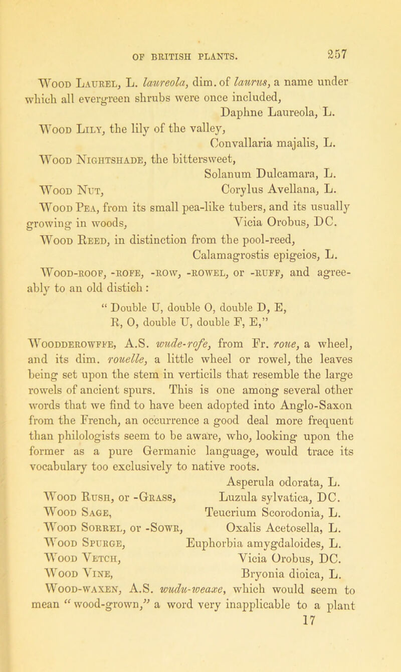 Wood Laurel, L. laureola, dim. of laums, a name under which all evergreen shrubs were once included. Daphne Laureola, L. Wood Lily, the lily of the valley, Convallaria majalis, L. Wood Nightshade, the bittersweet, Solanum Dulcamara, L. Wood Nut, Corylus Avellana, L. Wood Pea, from its small pea-like tubers, and its usually growing in woods, Yicia Orobus, DC. Wood Reed, in distinction from the pool-reed, Calamagrostis epigeios, L. Wood-roof, -rofe, -row, -rowel, or -ruff, and agree- ably to an old distich : “ Double U, double 0, double D, E, R, 0, double U, double F, E,” Woodderowffe, A.S. wude-rofe, from Fr. roue, a wheel, and its dim. rouette, a little wheel or rowel, the leaves being set upon the stem in verticils that resemble the large rowels of ancient spurs. This is one among several other words that we find to have been adopted into Anglo-Saxon from the French, an occurrence a good deal more frequent than philologists seem to be aware, who, looking upon the former as a pure Germanic language, would trace its vocabulary too exclusively to native roots. Asperula odorata, L. Wood Rush, or -Grass, Luzula sylvatica, DC. Wood Sage, Teucrium Scorodonia, L. Wood Sorrel, or -Sowr, Oxalis Acetosella, L. Wood Spurge, Euphorbia amygdaloides, L. Wood Vetch, Vicia Orobus, DC. Wood Vine, Bryonia dioica, L. Wood-waxen, A.S. wuclu-iveaxe, which would seem to mean “ wood-grown/-’ a word very inapplicable to a plant 17