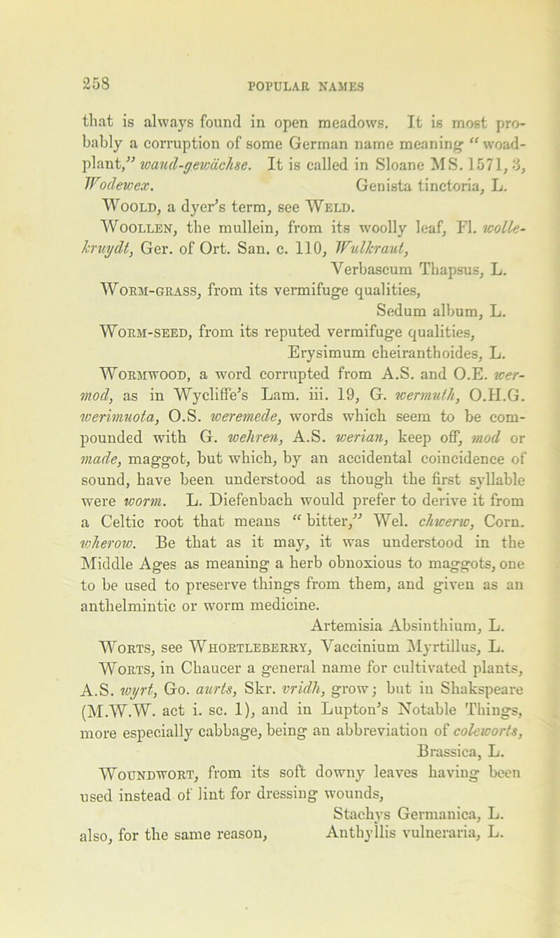 that is always found in open meadows. It is most pro- bably a corruption of some German name meaning1 “ woad- plant,” waud-gev:cichse. It is called in Sloane MS. 1571, 3, Wodewex. Genista tinetoria, L. Woold, a dyer’s term, see Weld. Woollen, the mullein, from its woolly leaf, FL violle- krvydt, Ger. of Ort. San. c. 110, Wullcraut, Yei'bascum Thapsus, L. Worm-grass, from its vermifuge qualities, Sedum album, L. Worm-seed, from its reputed vermifuge qualities, Erysimum cheiranthoides, L. Wormwood, a word corrupted from A.S. and O.E. wer- mocl, as in Wyclifife’s Lam. iii. 19, G. wermuth, O.II.G. werimuota, O.S. weremede, words which seem to be com- pounded with G. wehren, A.S. werian, keep off, mod or made, maggot, but which, by an accidental coincidence of sound, have been understood as though the first syllable were worm. L. Diefenbach would prefer to derive it from a Celtic root that means “ bitter,'” Wei. chwerw, Corn. wlierow. Be that as it may, it was understood in the Middle Ages as meaning a herb obnoxious to maggots, one to be used to preserve things from them, and given as an anthelmintic or worm medicine. Artemisia Absinthium, L. Worts, see Whortleberry, Vaecinium Myrtillus, L. Worts, in Chaucer a general name for cultivated plants, A.S. ivyrt, Go. aurts, Skr. vridh, grow; but in Shakspeare (M.W.W. act i. sc. 1), and in Lupton’s Notable Things, more especially cabbage, being an abbreviation of coleworts, Brassica, L. Woundwort, from its soft downy leaves having been used instead of lint for dressing wounds, Stachys Germanica, L. Anthyllis vulneraria, L. also, for the same reason,