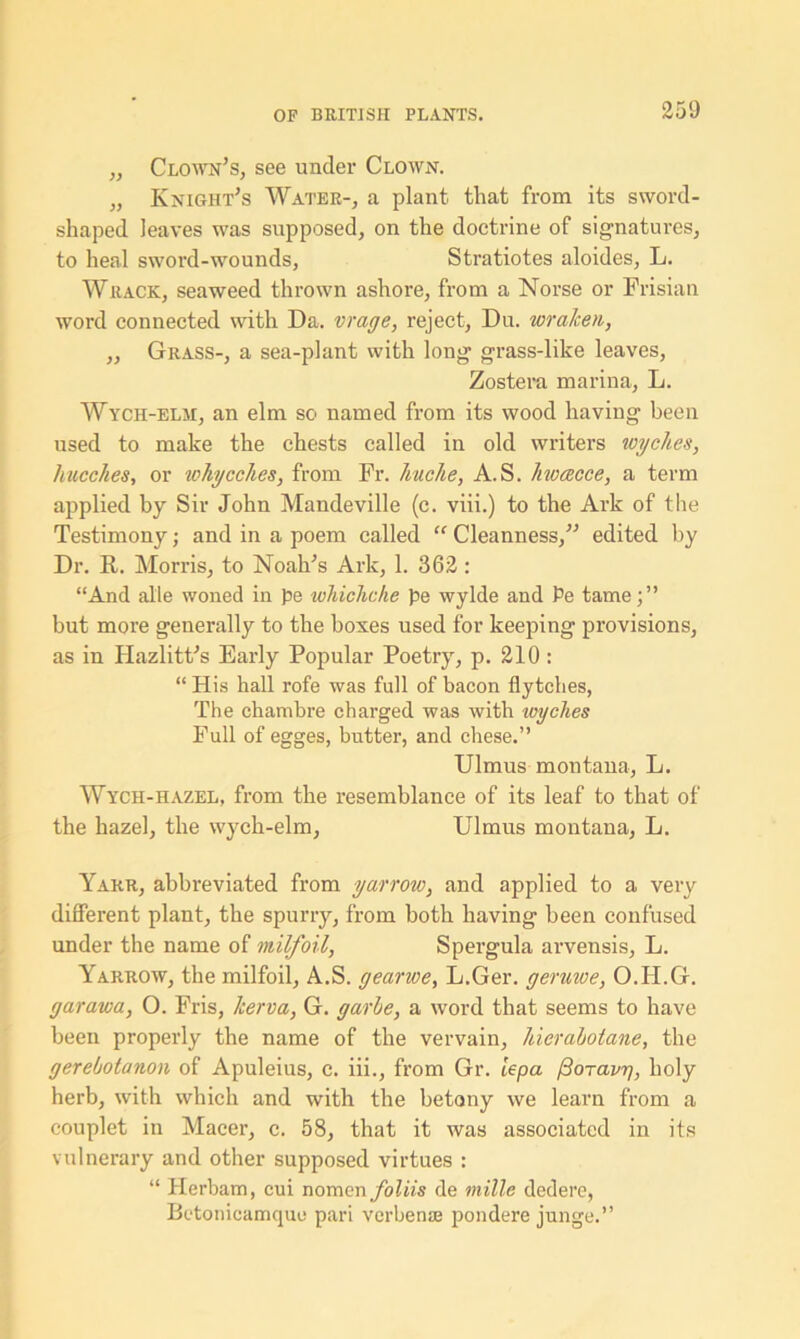 „ Clown’s, see under Clown. „ Knight’s Water-, a plant that from its sword- shaped leaves was supposed, on the doctrine of signatures, to heal sword-wounds, Stratiotes aloides, L. Wrack, seaweed thrown ashore, from a Norse or Frisian word connected with Da. vrage, reject, Du. wralcen, ,, Grass-, a sea-plant with long grass-like leaves, Zostera marina, L. Wych-elm, an elm so named from its wood having been used to make the chests called in old writers wyches, hucches, or tohycches, from Fr. liuclie, A.S. hwcecce, a term applied by Sir John Mandeville (c. viii.) to the Ark of the Testimony; and in a poem called “ Cleanness,” edited by Dr. R. Morris, to Noah’s Ark, 1. 362 : “And alle woned in pe whichcke pe wylde and Pe tame;” but more generally to the boxes used for keeping provisions, as in Hazlitt’s Early Popular Poetry, p. 210 : “ His hall rofe was full of bacon flytches, The chambre charged was with wyches Full of egges, butter, and chese.” Ulmus montana, L. Wycii-hazel, from the resemblance of its leaf to that of the hazel, the wych-elm, Ulmus montana, L. Yarr, abbreviated from yarrow, and applied to a very different plant, the spurry, from both having been confused under the name of milfoil, Spergula arvensis, L. Yarrow, the milfoil, A.S. gearwe, L.Ger. geruwe, O.H.G. garawa, O. Fris, herva, G. garhe, a word that seems to have been properly the name of the vervain, hierahotane, the gerebotanon of Apuleius, c. iii., from Gr. lepa floravri, holy herb, with which and with the betony we learn from a couplet in Macer, c. 58, that it was associated in its vulnerary and other supposed virtues : “ Herbam, eui nomen foliis de mille dedere, Betonicamquo pari verbenas pondere junge.”