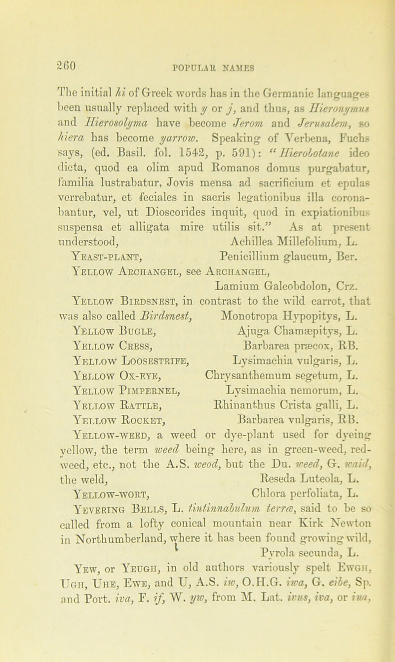 200 The initial hi of Greek words has in the Germanic languages been usually replaced with y or j, and thus, as Hieronymus and llierosolyma have become Jerom and Jerusalem, so Her a has become yarrow. Speaking of Verbena, Fuchs says, (ed. Basil, fob 1542, p. 591): “ Hieroholane ideo dicta, quod ea olim apud Romanos domus purgabatur, familia lustrabatur, Jovis mensa ad sacrificium et epulas verrebatur, et feciales in sacris legationibus ilia corona- bantur, vel, ut Dioscorides inquit, quod in expiationibus suspensa et alligata mire utilis sit.” As at present understood, Achillea Millefolium, L. Yeast-plant, Peuicillium glaucum, Ber. Yellow Archangel, see Archangel, Lamium Galeobdolon, Crz. contrast to the wild carrot, that Monotropa Hypopitys, L. Ajuga Chamsepitys, L. Barbai’ea prsecox, RB. Lysimachia vulgaris, L. Chrysanthemum segetum, L. Lysimachia nemorum, L. Rhinanthus Crista galli, L. Barbarea vulgaris, RB. or dye-plant used for d\Teing yellow, the term toeed being here, as in green-weed, red- weed, etc., not the A.S. wood, but the Du. weed, G. maid, the weld, Reseda Luteola, L. Yellow-wort, Chlora perfoliata, L. Yevering Bells, L. tintinnabulnm terra, said to be so called from a lofty conical mountain near Kirk Newton in Northumberland, where it has been found growing wild, Pyrola seeunda, L. Yew, or Yeugh, in old authors variously spelt Ewgh, Ugh, Uhe, Ewe, and U, A.S. iw, O.II.G. iica, G. eibe, Sp. and Port, iva, F. if, W. yw, from M. Lat. inis, iva, or iua, Yellow Birds nest, in was also called Birdsnest, Yellow Bugle, Yellow Cress, Yellow Loosestrife, Yellow Ox-eye, Yellow Pimpernel, Yellow Rattle, Yellow Rocket, Yellow-weed, a weed