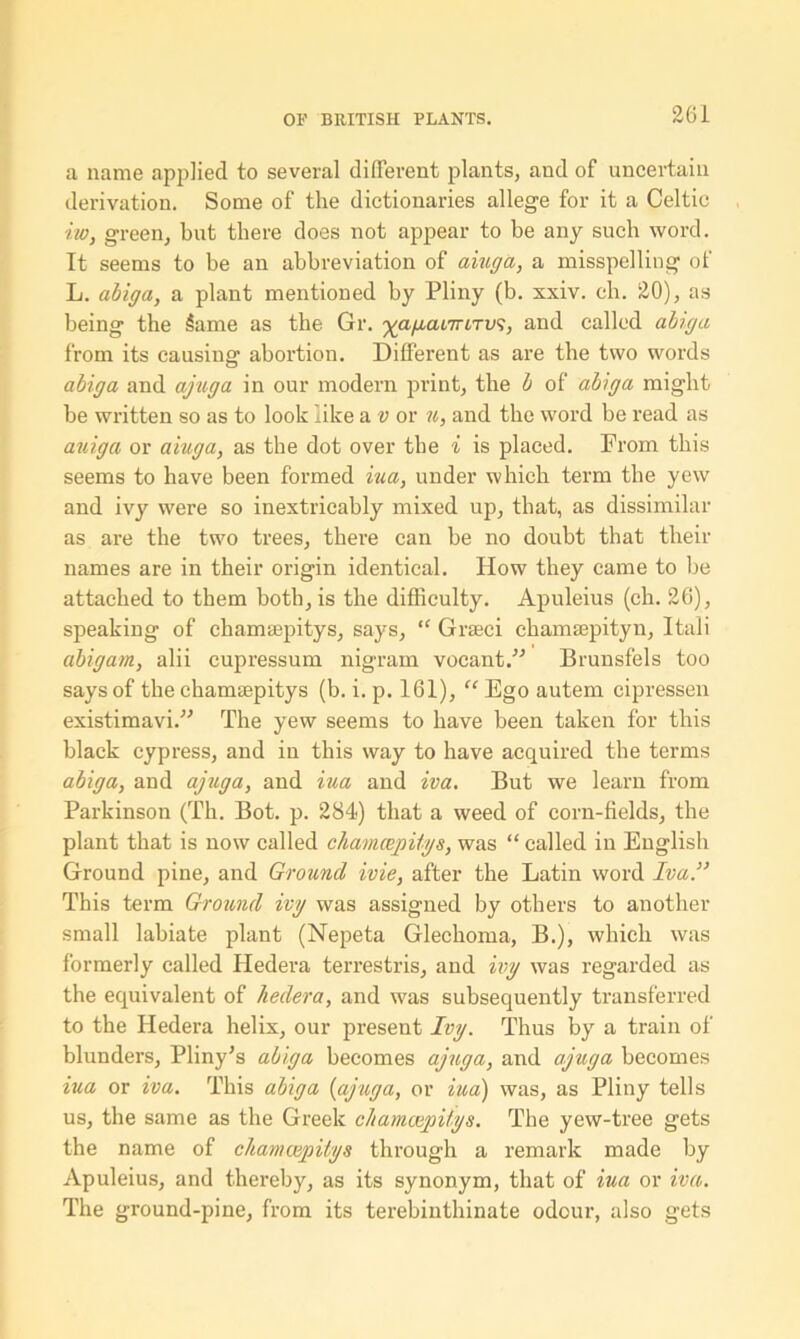 a name applied to several different plants, aud of uncertain derivation. Some of the dictionaries allege for it a Celtic ho, green, but there does not appear to be any such word. It seems to be an abbreviation of aiuga, a misspelling of L. abiga, a plant mentioned by Pliny (b. xxiv. ch. 20), as being the Same as the Gr. ^a/xai7TiTU9, and called abiga from its causing abortion. Different as are the two words abiga and ajuga in our modern print, the b of abiga might be written so as to look like a v or u, and the word be read as auiga or aiuga, as the dot over the i is placed. From this seems to have been formed iua, under which term the yew and ivy were so inextricably mixed up, that, as dissimilar as are the two trees, there can be no doubt that their names are in their origin identical. How they came to be attached to them both, is the difficulty. Apuleius (ch. 26), speaking of chamaepitys, says, “ Graeci chamaepityn, Itali abigam, alii cupressum nigrain vocant.” Brunsfels too says of the chamaepitys (b. i. p. 161), “ Ego autem cipressen existimavi.” The yew seems to have been taken for this black cypress, and in this way to have acquired the terms abiga, and ajuga, and iua and iva. But we learn from Parkinson (Th. Bot. p. 284) that a weed of corn-fields, the plant that is now called chamcepitys, was “ called in English Ground pine, and Ground ivie, after the Latin word Iva.” This term Ground ivy was assigned by others to another small labiate plant (Nepeta Glechoma, B.), which was formerly called Hedera terrestris, and ivy was regarded as the equivalent of hedera, and was subsequently transferred to the Hedera helix, our present Ivy. Thus by a train of blunders, Pliny’s abiga becomes ajuga, and ajuga becomes iua or iva. This abiga {ajuga, or iua) was, as Pliny tells us, the same as the Greek chamaepitys. The yew-tree gets the name of chamaepitys through a remark made by Apuleius, and thereby, as its synonym, that of iua or iva. The ground-pine, from its terebinthinate odour, also gets