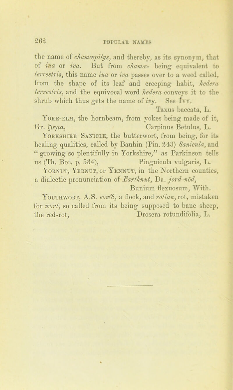 2G:2 the name of chamon'pUys, and thereby, as its synonym, that of iua or iva. But from chamai- being equivalent to terreslris, this name iua or iva passes over to a weed called, from the shape of its leaf and creeping habit, hedera terreslris, and the equivocal word hedera conveys it to the shrub which thus gets the name of ivy. See Ivy. Taxus baceata, L. Yoke-elm, the bornbeam, from yokes being made of it, Gr. tvyia, Carpinus Betulus, L. Yorkshire Sanicle, the butterwort, from being, for its healing qualities, called by Bauhin (Pin. 243) Sanicula, and “ growing so plentifully in Yorkshire,” as Parkinson tells us (Th. Bot. p. 534), Pinguieula vulgaris, L. Yornut, Yeknut, or Yennut, in the Northern counties, a dialectic pronunciation of Earthnut, Da. jord-ndd, Bunium flexuosum. With. Youth wort, A.S. eow'S, a flock, and rotian, rot, mistaken for loort, so called from its being supposed to bane sheep, the red-rot, Drosera rotundifolia, L.