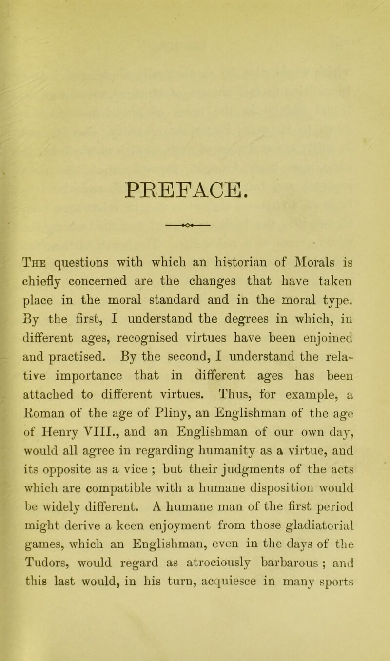 PBEEACE. The questions with which an historian of Morals is chiefly concerned are the changes that have taken place in the moral standard and in the moral type. By the first, I understand the degrees in which, in different ages, recognised virtues have been enjoined and practised. By the second, I understand the rela- tive importance that in different ages has been attached to different virtues. Thus, for example, a Roman of the age of Pliny, an Englishman of the age of Henry VIII., and an Englishman of our own day, would all agree in regarding humanity as a virtue, and its opposite as a vice ; but their judgments of the acts which are compatible with a humane disposition would be widely different. A humane man of the first period might derive a keen enjoyment from those gladiatorial games, which an Englishman, even in the days of the Tudors, would regard as atrociously barbarous ; and this last would, in his turn, acquiesce in many sports