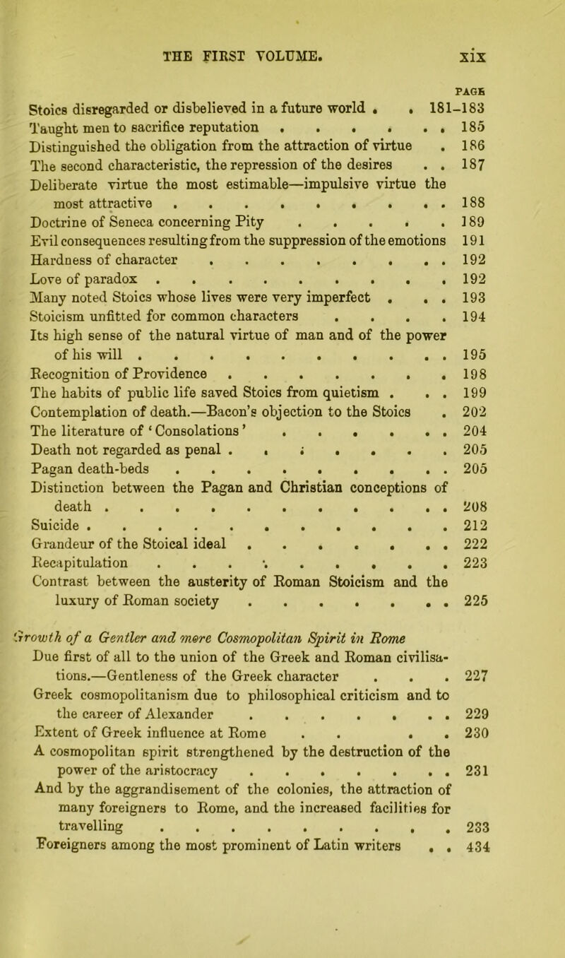 PAGE Stoics disregarded or disbelieved in a future world . . 181-183 Taught men to sacrifice reputation 185 Distinguished the obligation from the attraction of virtue . 186 The second characteristic, the repression of the desires . . 187 Deliberate virtue the most estimable—impulsive virtue the most attractive 188 Doctrine of Seneca concerning Pity 189 Evil consequences resulting from the suppression of the emotions 191 Hardness of character 192 Love of paradox 192 Many noted Stoics whose lives were very imperfect . . . 193 Stoicism unfitted for common characters . . . .194 Its high sense of the natural virtue of man and of the power of his will 195 Recognition of Providence 198 The habits of public life saved Stoics from quietism . . . 199 Contemplation of death.—Bacon’s objection to the Stoics . 202 The literature of ‘ Consolations ’ 204 Death not regarded as penal 205 Pagan death-beds 205 Distinction between the Pagan and Christian conceptions of death 208 Suicide 212 Grandeur of the Stoical ideal 222 Recapitulation . 223 Contrast between the austerity of Roman Stoicism and the luxury of Roman society . 225 Growth of a Gentler and mere Cosmopolitan Spirit in Rome Due first of all to the union of the Greek and Roman civilisa- tions.—Gentleness of the Greek character . . . 227 Greek cosmopolitanism due to philosophical criticism and to the career of Alexander 229 Extent of Greek influence at Rome . . . . 230 A cosmopolitan spirit strengthened by the destruction of the power of the aristocracy 231 And by the aggrandisement of the colonies, the attraction of many foreigners to Rome, and the increased facilities for travelling 233 Foreigners among the most prominent of Latin writers , . 434