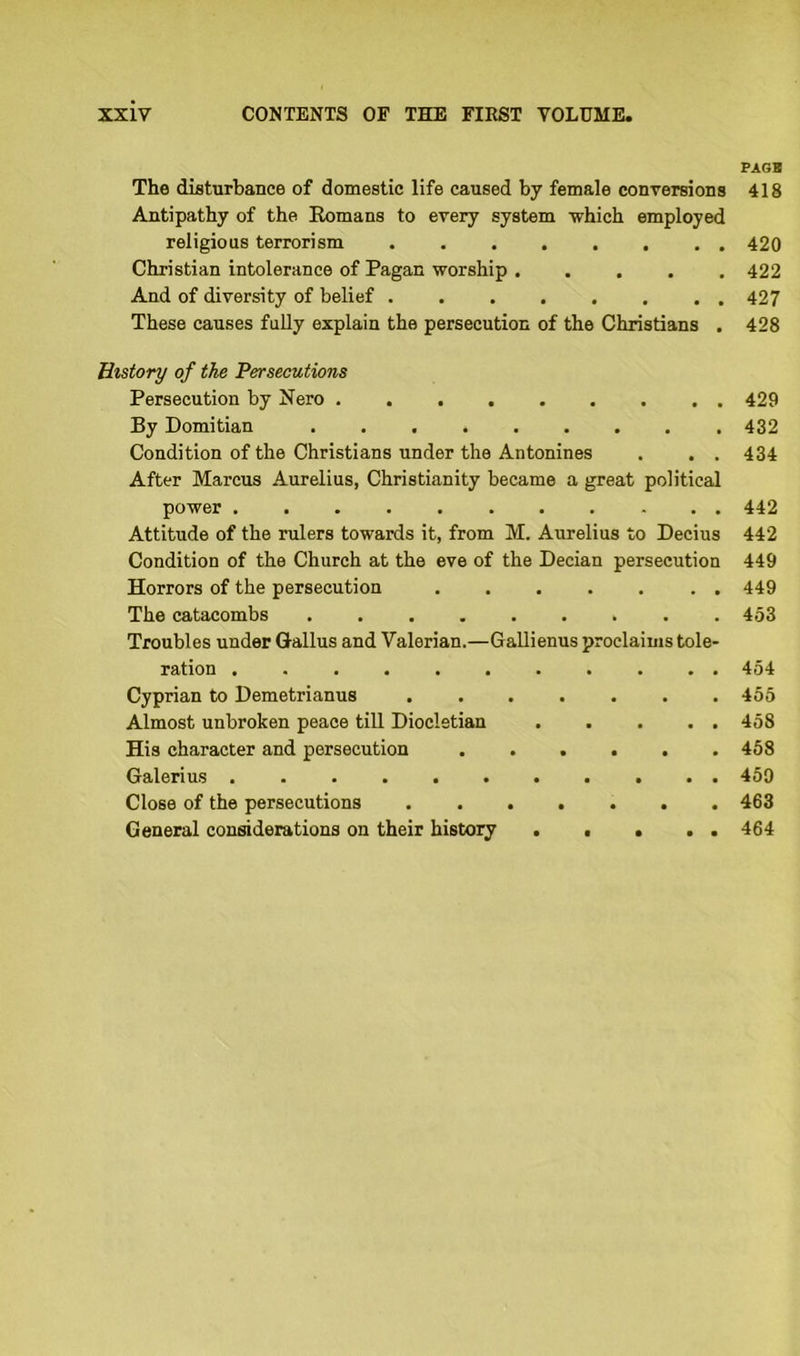 The disturbance of domestic life caused by female conversions Antipathy of the Romans to every system which employed religious terrorism ........ Christian intolerance of Pagan worship And of diversity of belief These causes fully explain the persecution of the Christians . History of the 'Persecutions Persecution by Nero ......... By Domitian Condition of the Christians under the Antonines . . . After Marcus Aurelius, Christianity became a great political power Attitude of the rulers towards it, from M. Aurelius to Decius Condition of the Church at the eve of the Decian persecution Horrors of the persecution The catacombs Troubles under Gallus and Valerian.—Gallienus proclaims tole- ration Cyprian to Demetrianus ....... Almost unbroken peace till Diocletian . . . . . His character and persecution ...... Galerius . Close of the persecutions ....... General considerations on their history . ■ . . . PAGE 418 420 422 427 428 429 432 434 442 442 449 449 453 454 455 458 458 459 463 464