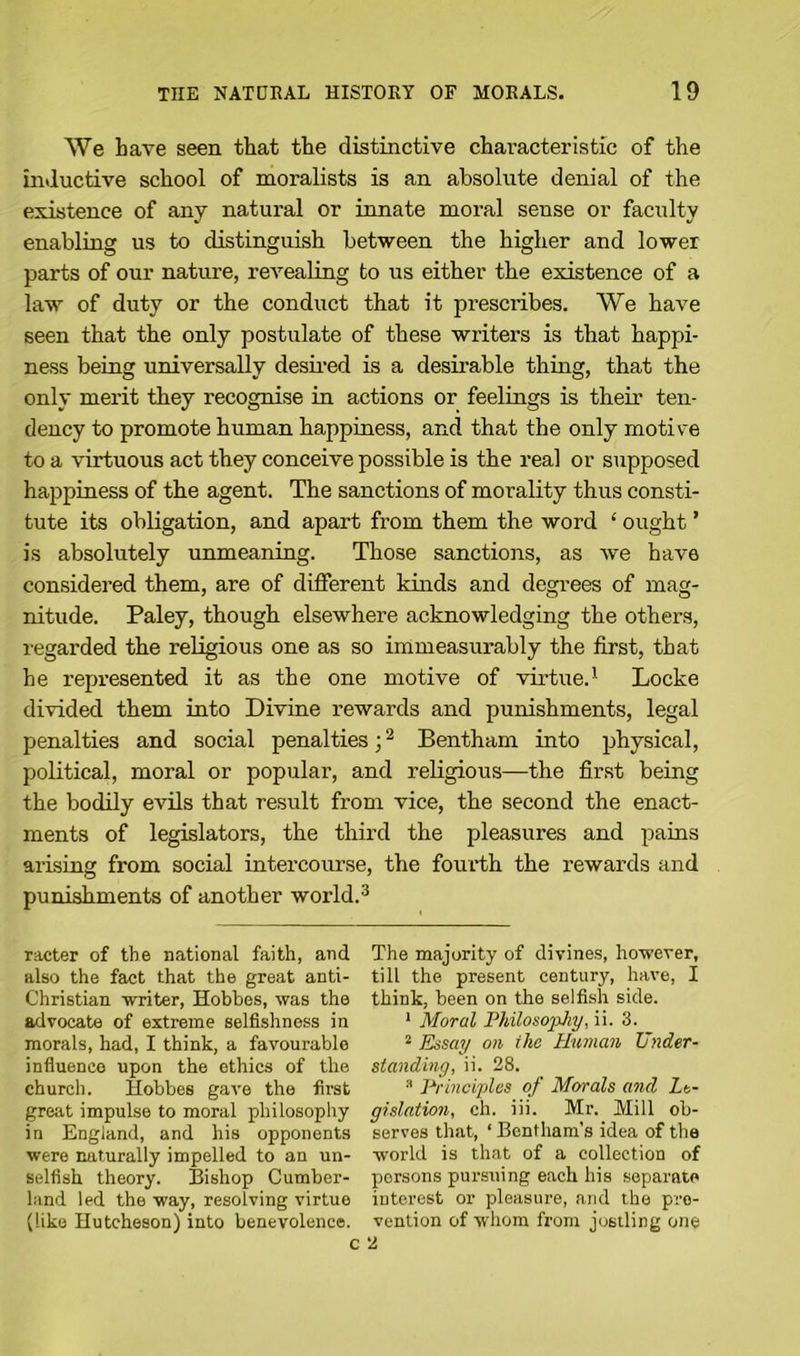 We Lave seen that the distinctive characteristic of the inductive school of moralists is an absolute denial of the existence of any natural or innate moral sense or faculty enabling us to distinguish between the higher and lower parts of our nature, revealing to us either the existence of a law of duty or the conduct that it prescribes. We have seen that the only postulate of these writers is that happi- ness being universally desired is a desirable thing, that the only merit they recognise in actions or feelings is their ten- dency to promote human happiness, and that the only motive to a virtuous act they conceive possible is the real or supposed happiness of the agent. The sanctions of morality thus consti- tute its obligation, and apart from them the word ‘ ought ’ is absolutely unmeaning. Those sanctions, as we have considered them, are of different kinds and degrees of mag- nitude. Paley, though elsewhere acknowledging the others, regarded the religious one as so immeasurably the first, that he represented it as the one motive of virtue.1 Locke divided them into Divine rewards and punishments, legal penalties and social penalties;2 Bentham into physical, political, moral or popular, and religious—the first being the bodily evils that result from vice, the second the enact- ments of legislators, the third the pleasures and pains arising from social intercourse, the fourth the rewards and punishments of another world.3 racter of the national faith, and also the fact that the great anti- Christian writer, Hobbes, was the advocate of extreme selfishness in morals, had, I think, a favourable influence upon the ethics of the church. Hobbes gave the first great impulse to moral philosophy in England, and his opponents were naturally impelled to an un- selfish theory. Bishop Cumber- land led the way, resolving virtue (like Hutcheson) into benevolence. The majority of divines, however, till the present century, have, I think, been on the selfish side. 1 Moral Philosophy, ii. 3. 3 Essay on ilic Human Under- standing, ii. 28. 3 Principles of Morals and Le- gislation, ch. iii. Mr. Mill ob- serves that, ‘ Bentham’s idea of the world is that of a collection of persons pursuing each his separate interest or pleasure, and the pre- vention of whom from jostling one