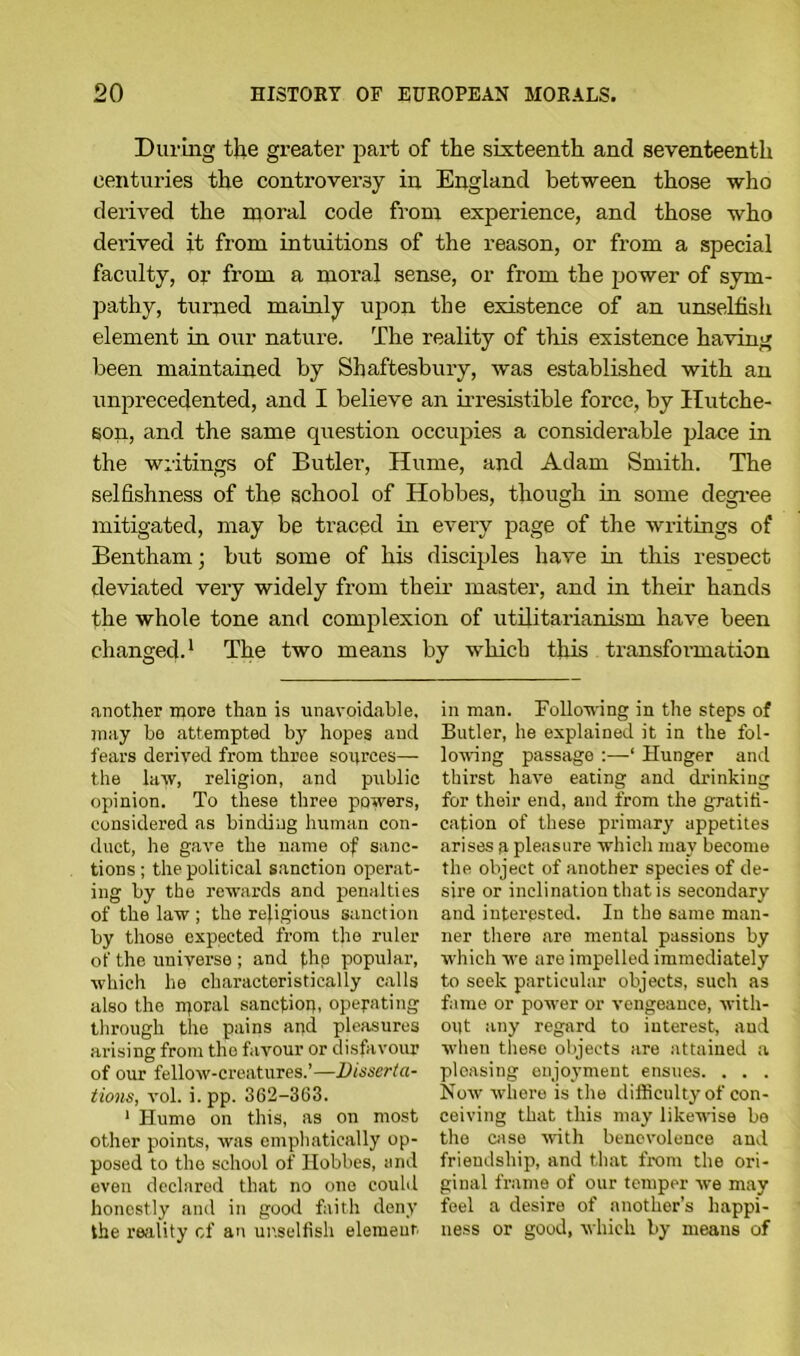 During tlie greater part of the sixteenth and seventeenth centuries the controversy in England between those who derived the moral code from experience, and those who derived it from intuitions of the reason, or from a special faculty, or from a moral sense, or from the power of sym- pathy, turned mainly upon the existence of an unselfish element in our nature. The reality of this existence having been maintained by Shaftesbury, was established with an unprecedented, and I believe an irresistible force, by Hutche- son, and the same question occupies a considerable place in the writings of Butler, Hume, and Adam Smith. The selfishness of the school of Hobbes, though in some degree mitigated, may be traced in every page of the writings of Bentham; but some of his disciples have in this resDect deviated very widely from their master, and in their hands the whole tone and complexion of utilitarianism have been changed.1 The two means by which this transformation another more than is unavoidable, may be attempted by hopes and fears derived from three sources— the law, religion, and public opinion. To these three powers, considered as binding human con- duct, he gave the name of sanc- tions ; the political sanction operat- ing by the rewards and penalties of the law ; the religious sanction by those expected from the ruler of the universe ; and fhp popular, which he characteristically calls also the moral sanction, operating through the pains and pleasures arising from the favour or disfavour of our fellow-creatures.’—Disserta- tions, vol. i. pp. 362-363. 1 Hume on this, as on most other points, was emphatically op- posed to the school of Hobbes, and even declared that no one could honestly and in good faith deny the reality cf an unselfish element in man. Following in the steps of Butler, he explained it in the fol- lowing passage :—‘ Hunger and thirst have eating and drinking for their end, and from the gratifi- cation of these primary appetites arises a pleasure which may become the object of another species of de- sire or inclination that is secondary and interested. In the same man- ner there are mental passions by which we are impelled immediately to seek particular objects, such as fame or power or vengeance, with- out any regard to interest, and when these objects are attained a pleasing enjoyment ensues. . . . Now where is the difficulty of con- ceiving that this may likewise be the case with benevolence and friendship, and that from the ori- ginal frame of our temper we may feel a desire of another’s happi- ness or good, which by means of