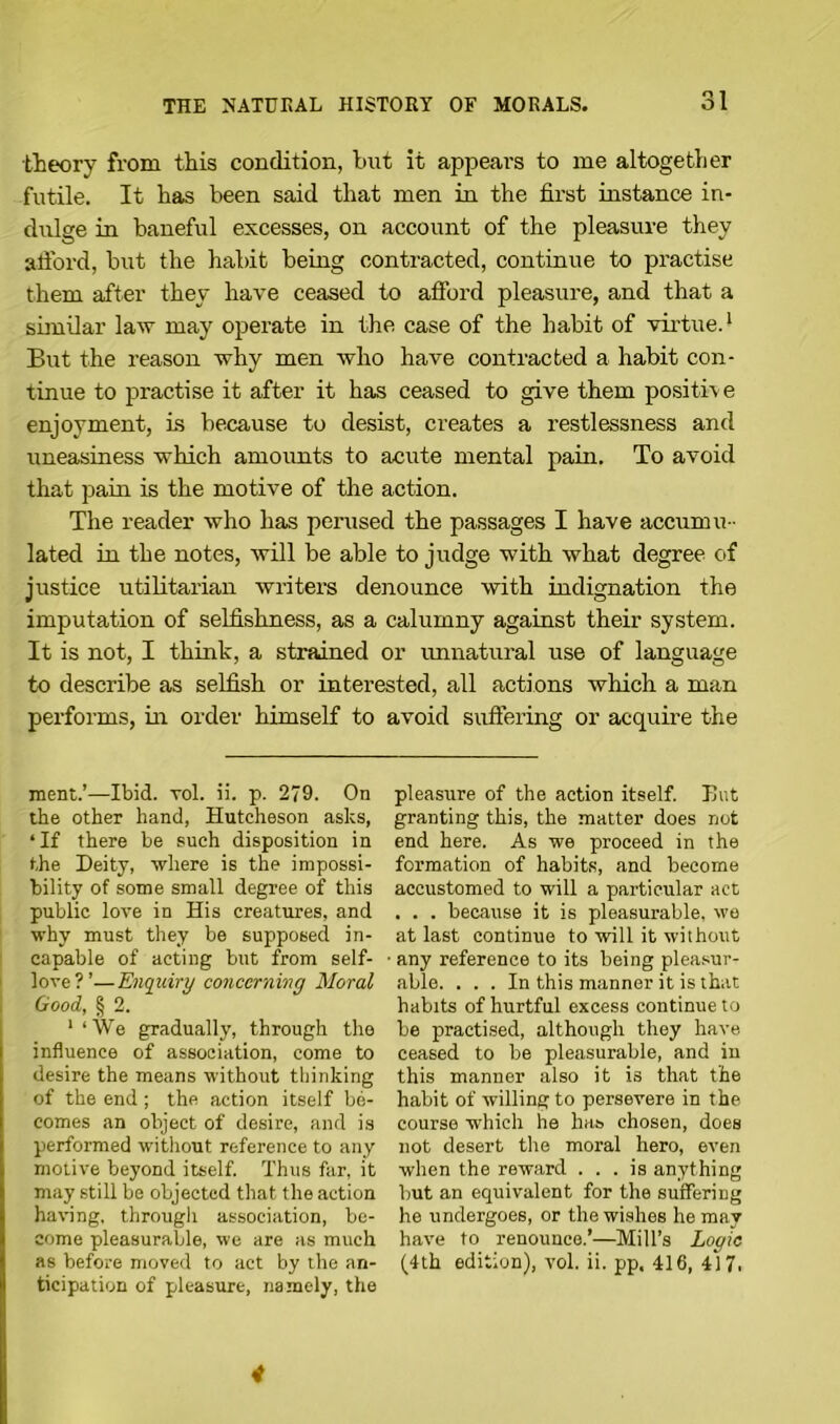 theory from this condition, but it appears to me altogether futile. It has been said that men in the first instance in- dulge in baneful excesses, on account of the pleasure they afford, but the habit being contracted, continue to practise them after they have ceased to afford pleasure, and that a similar law may operate in the case of the habit of virtue.* But the reason why men who have contracted a habit con- tinue to practise it after it has ceased to give them positive enjoyment, is because to desist, creates a restlessness and uneasiness which amounts to acute mental pain. To avoid that pain is the motive of the action. The reader who has perused the passages I have accumu - lated in the notes, will be able to judge with what degree of justice utilitarian writers denounce with indignation the imputation of selfishness, as a calumny against their system. It is not, I think, a strained or unnatural use of language to describe as selfish or interested, all actions which a man performs, in order himself to avoid suffering or acquire the ment.’—Ibid. vol. ii. p. 279. On the other hand, Hutcheson asks, ‘ If there be such disposition in the Deity, where is the impossi- bility of some small degree of this public love in His creatures, and why must they be supposed in- capable of acting but from self- love?’—Enquiry conccrninq Moral Good, § 2. 1 ‘We gradually, through the influence of association, come to desire the means without thinking of the end; the action itself be- comes an object of desire, and is performed without reference to any motive beyond itself. Thus far, it may still be objected that the action having, through association, be- come pleasurable, we are as much as before moved to act by the an- ticipation of pleasure, namely, the pleasure of the action itself. Hut granting this, the matter does not end here. As we proceed in the formation of habits, and become accustomed to will a particular act . . . because it is pleasurable, we at last continue to will it without any reference to its being pleasur- able. ... In this manner it is that habits of hurtful excess continue to be practised, although they have ceased to be pleasurable, and in this manner also it is that the habit of willing to persevere in the course which he has chosen, does not desert the moral hero, even when the reward ... is anything but an equivalent for the suffering he undergoes, or the wishes he may have to renounce.’—Mill’s Logic (4th edition), vol. ii. pp. 416, 417, 4