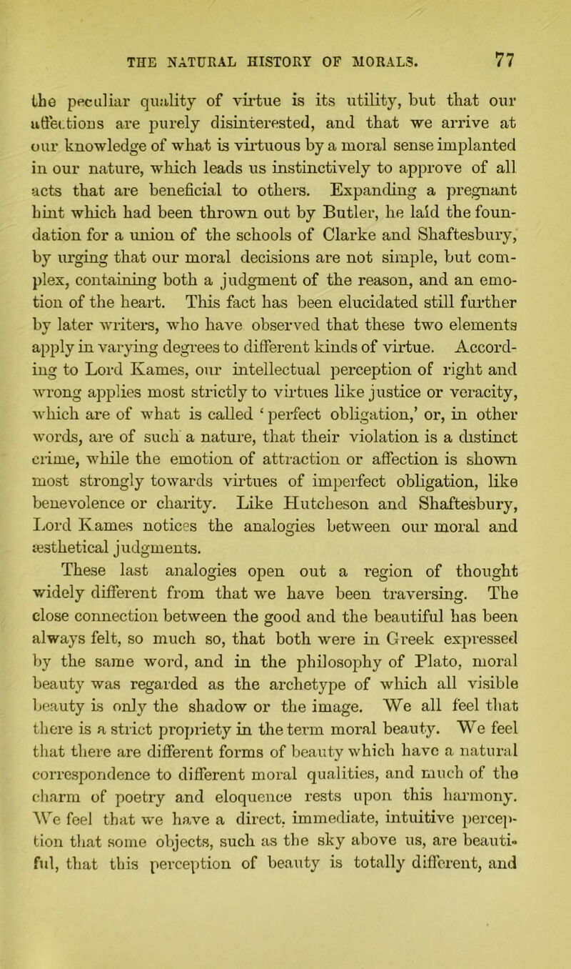 the peculiar quality of virtue is its utility, but that our affections are purely disinterested, and that we arrive at our knowledge of what is virtuous by a moral sense implanted in our nature, which leads us instinctively to approve of all acts that are beneficial to others. Expanding a pregnant hint which had been thrown out by Butler, he laid the foun- dation for a union of the schools of Clarke and Shaftesbury, by urging that our moral decisions are not simple, but com- plex, containing both a judgment of the reason, and an emo- tion of the heart. This fact has been elucidated still further by later writers, who have observed that these two elements apply in varying degrees to different kinds of virtue. Accord- ing to Lord Karnes, our intellectual perception of right and wrong applies most strictly to virtues like justice or veracity, which are of what is called ‘ perfect obligation,’ or, in other words, are of such a nature, that their violation is a distinct crime, while the emotion of attraction or affection is shown most strongly towards virtues of imperfect obligation, like benevolence or charity. Like LIutcheson and Shaftesbury, Lord Karnes notices the analogies between our moral and sesthetical judgments. These last analogies open out a region of thought widely different from that we have been traversing. The close connection between the good and the beautiful has been always felt, so much so, that both were in Greek expressed by the same word, and in the philosophy of Plato, moral beauty was regarded as the archetype of which all visible beauty is only the shadow or the image. We all feel that there is a strict propiiety in the term moral beauty. We feel that there are different forms of beauty which have a natural correspondence to different moral qualities, and much of the charm of poetry and eloquence rests upon this harmony. We feel that we have a direct, immediate, intuitive percep- tion that some objects, such as the sky above us, are beauti- ful, that this perception of beauty is totally different, and