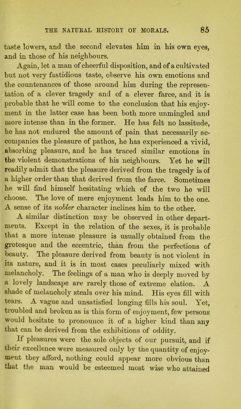 taste lowers, and tlie second elevates him in his own eyes, and in those of his neighbours. Again, let a man of cheerful disposition, and of a cultivated but not very fastidious taste, observe his own emotions and the countenances of those around him during the represen- tation of a clever tragedy and of a clever farce, and it is probable that he will come to the conclusion that his enjoy- ment in the latter case has been both more unmingled and more intense than in the former. He has felt no lassitude, he has not endured the amount of pain that necessarily ac- companies the pleasure of pathos, he has experienced a vivid, absorbing pleasure, and he has traced similar emotions in the violent demonstrations of his neighbours. Yet he will readily admit that the pleasure derived from the tragedy is of a higher order than that derived from the farce. Sometimes he will find himself hesitating which of the two he will choose. The love of mere enjoyment leads him to the one. A sense of its nobler character inclines him to the other. A similar distinction may be observed in other depart- ments. Except in the relation of the sexes, it is probable that a more intense pleasure is usually obtained from the grotesque and the eccentric, than from the perfections of beauty. The pleasure derived from beauty is not violent in its nature, and it is in most cases peculiarly mixed with melancholy. The feelings of a man who is deeply moved by a lovely landscape are rarely those of extreme elation. A shade of melancholy steals over his mind. His eyes fill with tears. A vague and unsatisfied longing fills his soul. Yet, troubled and broken as is this form of enjoyment, few persons would hesitate to pronounce it of a higher kind than any that can be derived from the exhibitions of oddity. If pleasures were the sole objects of our pursuit, and if their excellence were measured only by the quantity of enjoy- ment they afford, nothing could appear more obvious than that the man would be esteemed most wise who attained