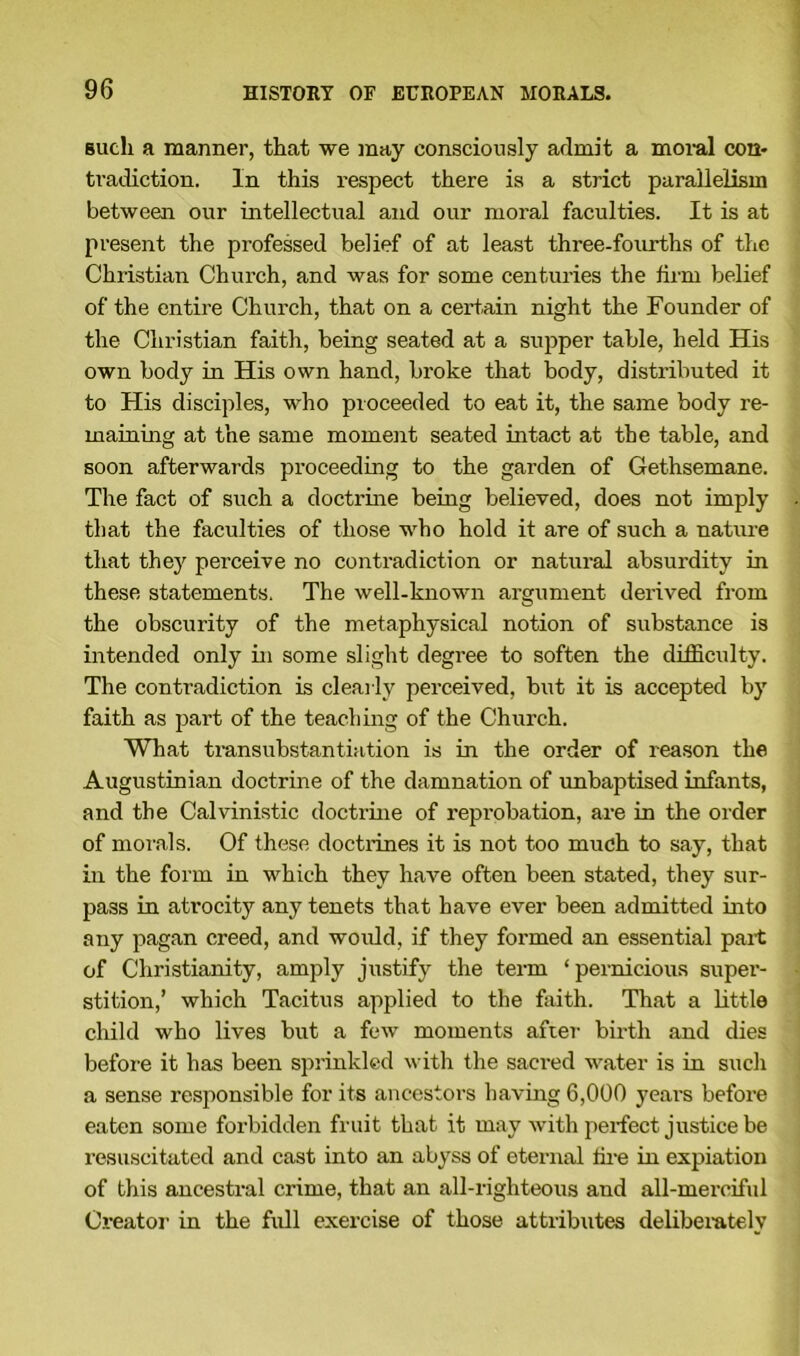 such a manner, that we may consciously admit a moral con- tradiction. In this respect there is a strict parallelism between our intellectual and our moral faculties. It is at present the professed belief of at least three-fourths of the Christian Church, and was for some centuries the firm belief of the entire Church, that on a certain night the Founder of the Christian faith, being seated at a supper table, held His own body in His own hand, broke that body, distributed it to His disciples, who proceeded to eat it, the same body re- maining at the same moment seated intact at the table, and soon afterwards proceeding to the garden of Gethsemane. The fact of such a doctrine being believed, does not imply that the faculties of those who hold it are of such a nature that they perceive no contradiction or natural absurdity in these statements. The well-known argument derived from the obscurity of the metaphysical notion of substance is intended only in some slight degree to soften the difficulty. The contradiction is clearly perceived, but it is accepted by faith as part of the teaching of the Church. What transubstantiation is in the order of reason the Augustinian doctrine of the damnation of unbaptised infants, and the Calvinistic doctrine of repi'obation, are in the order of morals. Of these doctrines it is not too much to say, that in the form in which they have often been stated, they sur- pass in atrocity any tenets that have ever been admitted into any pagan creed, and would, if they formed an essential part of Christianity, amply justify the term ‘pernicious super- stition,’ which Tacitus applied to the faith. That a little child who lives but a few moments after birth and dies before it has been sprinkled with the sacred water is in such a sense responsible for its ancestors having 6,000 years before eaten some forbidden fruit that it may with perfect justice be resuscitated and cast into an abyss of eternal tire in expiation of this ancestral crime, that an all-righteous and all-merciful Creator in the full exercise of those attributes deliberately