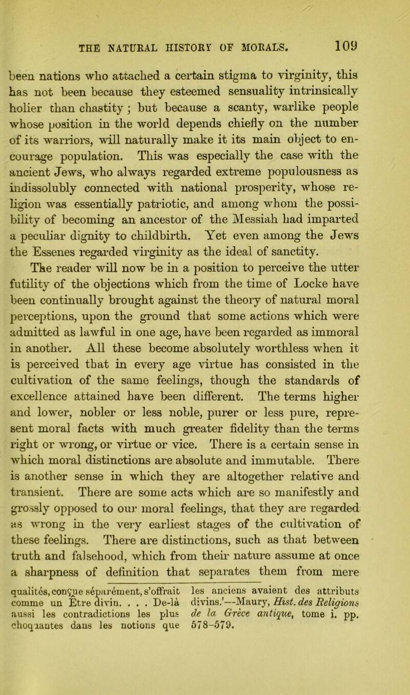 been nations who attached a certain stigma to virginity, this has not been because they esteemed sensuality intrinsically holier than chastity ; but because a scanty, warlike people whose position in the world depends chiefly on the number of its warriors, will naturally make it its main object to en- courage population. This was especially the case with the ancient Jews, who always regarded extreme populousness as indissolubly connected with national prosperity, whose re- ligion was essentially patriotic, and among whom the possi- bility of becoming an ancestor of the Messiah had imparted a peculiar dignity to childbirth. Yet even among the Jews the Essenes regarded virginity as the ideal of sanctity. The reader will now be in a position to perceive the utter futility of the objections which from the time of Locke have been continually brought against the theory of natural moral perceptions, upon the ground that some actions which were admitted as lawful in one age, have been regarded as immoral in another. All these become absolutely worthless when it is perceived that in every age virtue has consisted in the cultivation of the same feelings, though the standards of excellence attained have been different. The terms higher and lower, nobler or less noble, purer or less pure, repre- sent moral facts with much greater fidelity than the terms right or wrong, or virtue or vice. There is a certain sense in which moral distinctions are absolute and immutable. There is another sense in which they are altogether relative and transient. Tbei'e are some acts which are so manifestly and grossly opposed to our moral feelings, that they are regarded as wrong in the very earliest stages of the cultivation of these feelings. There are distinctions, such as that between truth and falsehood, which from their nature assume at once a sharpness of definition that separates them from mere qualites,con?ue separement, s’olfrait les anciens avaient des attributs comma un Etre divin. . . . De-la divins.’—Maury, Hist, des Religions aussi les contradictions les plus de la Grece antique, tome i. pp. ehoquantes dans les notions que 578-579.