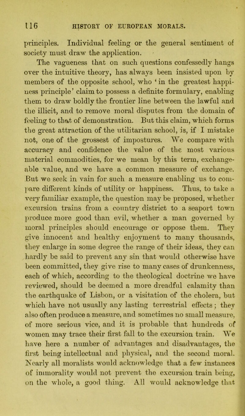 principles. Individual feeling or the general sentiment of society must draw the application. The vagueness that on such questions confessedly hangs over the intuitive theory, has always been insisted upon by members of the opposite school, who ‘ in the greatest happi- ness principle’ claim to possess a definite formulary, enabling them to draw boldly the frontier line between the lawful and the illicit, and to remove moral disputes from the domain of feeling to that of demonstration. But this claim, which forms the great attraction of the utilitarian school, is, if I mistake not, one of the grossest of impostures. We compare with accuracy and confidence the value of the most various material commodities, for we mean by this term, exchange- able value, and we have a common measure of exchange. But we seek in vain for such a measure enabling us to com- pare different kinds of utility or happiness. Thus, to take a very familiar example, the question maybe proposed, whether excursion trains from a country district to a seaport town produce more good than evil, whether a man governed by moral principles should encourage or oppose them. They give innocent and healthy enjoyment to many thousands, they enlarge in some degree the range of their ideas, they can hardly be said to prevent any sin that would otherwise have been committed, they give rise to many cases of drunkenness, each of which, according to the theological doctrine we have reviewed, should be deemed a more dreadful calamity than the earthquake of Lisbon, or a visitation of the cholera, but which have not usually any lasting terrestrial effects; they also often produce a measure, and sometimes no small measure, of more serious vice, and it is probable that hundreds of women may trace their first fall to the excursion train. We have here a number of advantages and disadvantages, the first being intellectual and physical, and the second moral. IN early all moralists would acknowledge that a few instances of immorality would not prevent the excursion train being, on the whole, a good thing. All would acknowledge that