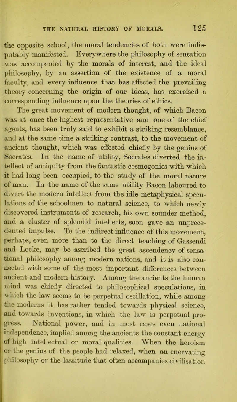 the opposite school, the moral tendencies of both were indis- putably manifested. Everywhere the philosophy of sensation was accompanied by the morals of interest, and the ideal philosophy, by an assertion of the existence of a moral faculty, and every influence that has affected the prevailing theory concerning the origin of our ideas, has exercised a corresponding influence upon the theories of ethics. The great movement of modern thought, of which Bacon was at once the highest representative and one of the chief agents, has been truly said to exhibit a striking resemblance, and at the same time a striking contrast, to the movement of ancient thought, which was effected chiefly by the genius of Socrates. In the name of utility, Socrates diverted the in- tellect of antiquity from the fantastic cosmogonies with which it had long been occupied, to the study of the moral nature of man. In the name of the same utility Bacon laboured to divert the modern intellect from the idle metaphysical specu- lations of the schoolmen to natural science, to which newly discovered instruments of research, his own sounder method, and a cluster of splendid intellects, soon gave an unprece- dented impulse. To the indirect influence of this movement, perhaps, even more than to the direct teaching of Gassendi and Locke, may be ascribed the great ascendency of sensa- tional philosophy among modern nations, and it is also con- nected with some of the most important differences between ancient and modern history. Among the ancients the human mind was chiefly directed to philosophical speculations, in which the law seems to be perpetual oscillation, while among the modems it has rather tended towards physical science, and towards inventions, in which the law is perpetual pro- gress. National power, and in most cases even national independence, implied among the ancients the constant energy of high intellectual or moral qualities. When the heroism or the genius of the people had relaxed, when an enervating plulosophy or the lassitude that often accompanies civilisation