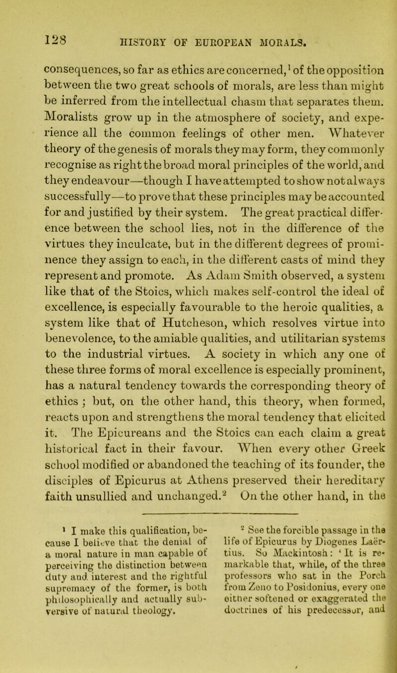 consequences, so far as ethics are concerned,1 of the opposition between the two great schools of morals, are less than might be inferred from the intellectual chasm that separates them. Moralists grow up in the atmosphere of society, and expe- rience all the common feelings of other men. Whatever theory of thegenesis of morals theymayform, they commonly recognise as right the broad moral principles of the world, and they endeavour—though I have attempted to show not always successfully—to prove that these principles may be accounted for and justified by their system. The great practical differ- ence between the school lies, not in the difference of the virtues they inculcate, but in the different degrees of promi- nence they assign to each, in the different casts of mind they represent and promote. As Adam Smith observed, a system like that of the Stoics, which makes self-control the ideal of excellence, is especially favourable to the heroic qualities, a system like that of Hutcheson, which resolves virtue into benevolence, to the amiable qualities, and utilitarian systems to the industrial virtues. A society in which any one of these three forms of moral excellence is especially prominent, has a natural tendency towards the corresponding theory of ethics ; but, on the other hand, this theory, when formed, reacts upon and strengthens the moral tendency that elicited it. The Epicureans and the Stoics can each claim a great historical fact in their favour. When every other Greek school modified or abandoned the teaching of its founder, the disciples of Epicurus at Athens preserved their hereditary faith unsullied and unchanged.2 On the other hand, in the 1 I make this qualification, be- cause I believe that the denial of a moral nature in man capable ot perceiving the distinction between duty and interest and the rightful supremacy of the former, is both philosophically and actually sub- versive of natural theology. 2 See the forcible passage in the life of Epicurus by Diogenes Laer- tius. So Mackintosh: ‘It is re- markable that, while, of the three professors who sat in the Porch from Zeno to Posidonius, every one eitner softened or exaggerated the doctrines of his predecessor, and