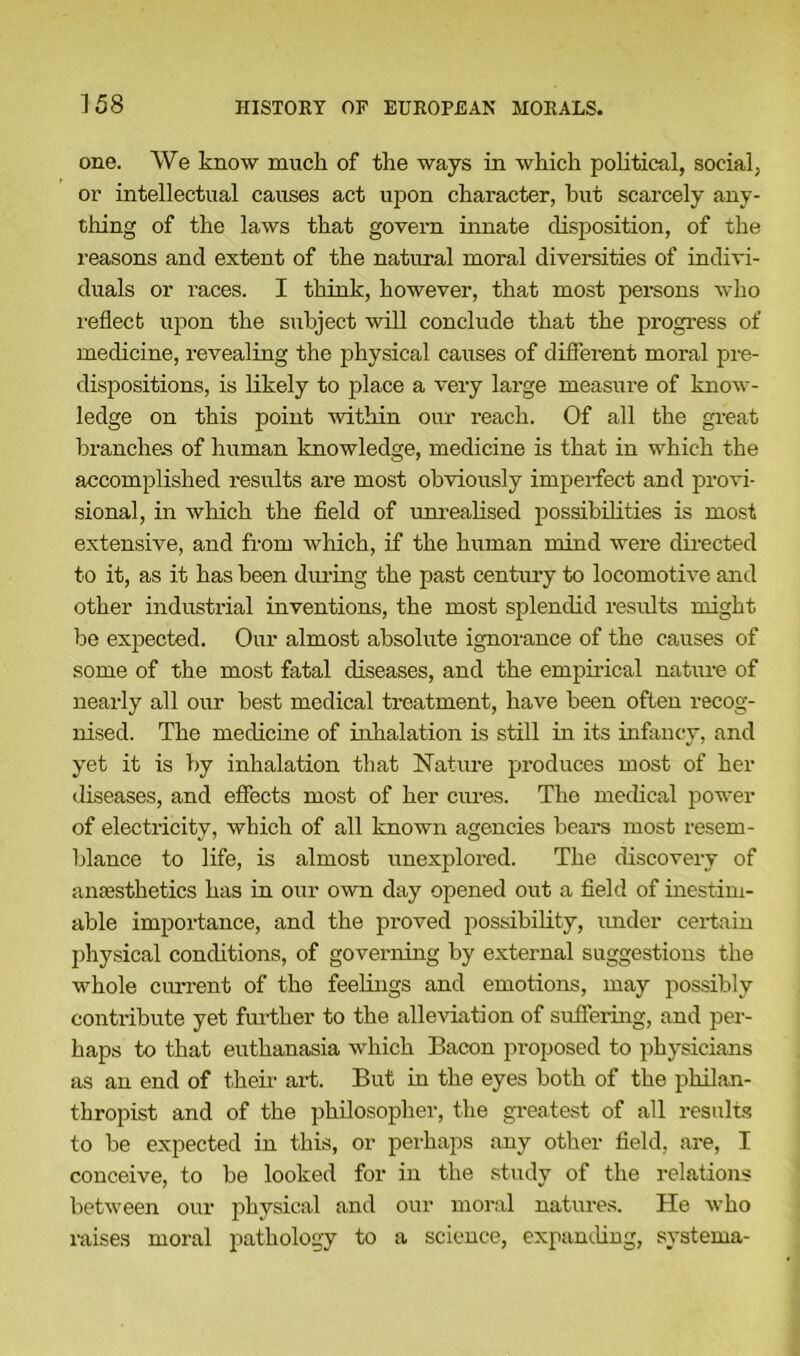 one. We know muck of tke ways in which political, social, or intellectual causes act upon character, but scarcely any- thing of the laws that govern innate disposition, of the reasons and extent of the natural moral diversities of indivi- duals or races. I think, however, that most persons who reflect upon the subject will conclude that the progress of medicine, revealing the physical causes of different moral pre- dispositions, is likely to place a very large measure of know- ledge on this point within our reach. Of all the great branches of human knowledge, medicine is that in which the accomplished results are most obviously imperfect and provi- sional, in which the field of unrealised possibilities is most extensive, and from which, if the human mind were directed to it, as it has been during the past century to locomotive and other industrial inventions, the most splendid results might be expected. Our almost absolute ignorance of the causes of some of the most fatal diseases, and the empirical nature of nearly all our best medical treatment, have been often recog- nised. The medicine of inhalation is still in its infancy, and yet it is by inhalation that Nature produces most of her diseases, and effects most of her cures. The medical power of electricity, which of all known agencies bears most resem- blance to life, is almost unexplored. The discovery of anaesthetics has in our own day opened out a field of inestim- able importance, and the pi-oved possibility, under certain physical conditions, of governing by external suggestions the whole current of the feelings and emotions, may possibly contribute yet further to the alleviation of suffering, and per- haps to that euthanasia which Bacon proposed to physicians as an end of their art. But in the eyes both of the philan- thropist and of the philosopher, the greatest of all results to be expected in this, or perhaps any other field, are, I conceive, to be looked for in the study of the relations between our physical and our moral natures. He who raises moral pathology to a science, expanding, systema-