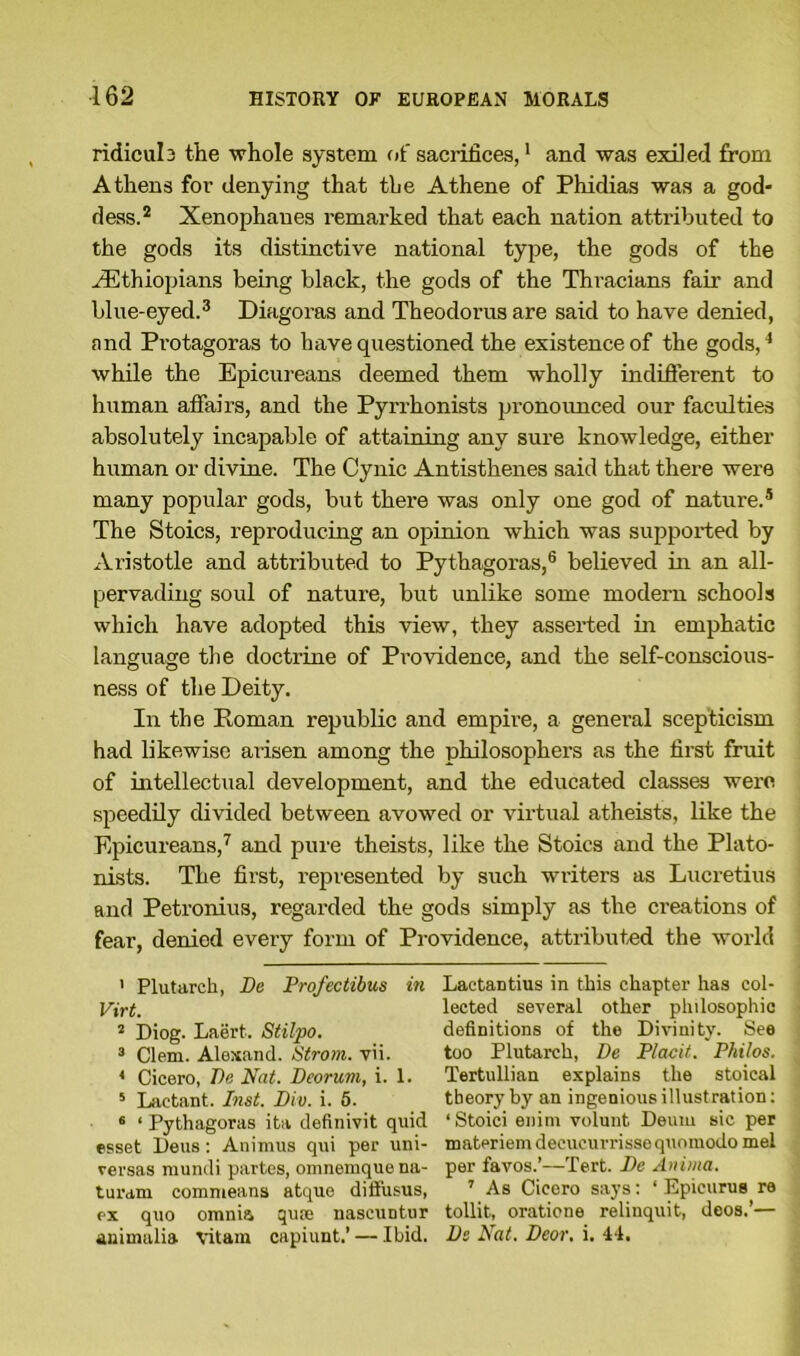 ridicula the whole system of sacrifices,1 and was exiled from Athens for denying that the Athene of Phidias was a god- dess.2 Xenophanes remarked that each nation attributed to the gods its distinctive national type, the gods of the ^Ethiopians being black, the gods of the Thracians fair and blue-eyed.3 Diagoras and Theodoras are said to have denied, and Protagoras to have questioned the existence of the gods,4 while the Epicureans deemed them wholly indifferent to human affairs, and the Pyrrhonists pronounced our faculties absolutely incapable of attaining any sure knowledge, either human or divine. The Cynic Antisthenes said that there were many popular gods, but there was only one god of nature.5 The Stoics, reproducing an opinion which was supported by Aristotle and attributed to Pythagoras,6 believed in an all- pervading soul of nature, but unlike some modem schools which have adopted this view, they asserted in emphatic language the doctrine of Providence, and the self-conscious- ness of the Deity. In the Roman republic and empire, a general scepticism had likewise arisen among the philosophers as the first fruit of intellectual development, and the educated classes were speedily divided between avowed or virtual atheists, like the Epicureans,7 and pure theists, like the Stoics and the Plato- nists. The first, represented by such writers as Lucretius and Petronius, regarded the gods simply as the creations of fear, denied every form of Providence, attributed the world 1 Plutarch, Be Profectibus in Lactantius in this chapter has col- Virt. lected several other philosophic 2 Diog. Laert. Stilpo. definitions of the Divinity. See 3 Clem. Alexand. Strom, vii. too Plutarch, Be Placit. Philos. 4 Cicero, Be Nat. Bcorum, i. 1. Tertullian explains the stoical 5 Lactant. Inst. Biv. i. 5. theory by an ingenious illustration: 6 ‘Pythagoras ita definivit quid ‘ Stoici enini volunt Deum sic per esset Deus: Animus qui per uni- materiemdeeucurrissequomodomel versas murnli partes, omnemquena- per favos.’—Tert. Be Anima. turam commeans atque diffusus, 7 As Cicero says: ‘ Epicurus ra ex quo omnia qua; nascuntur tollit, oratione relinquit, deos.’— animalia vitam capiunt.’ — Ibid, Be Nat. Beor. i. 44.