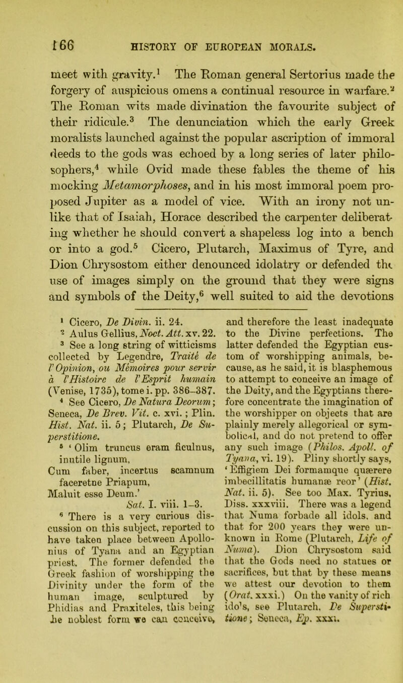 meet with gravity.1 The Roman general Sertorius made the forgery of auspicious omens a continual resource in warfare.a The Roman wits made divination the favourite subject of their ridicule.3 The denunciation which the early Greek moralists launched against the popular ascription of immoral deeds to the gods was echoed by a long series of later philo- sophers,4 while Ovid made these fables the theme of his mocking Metamorphoses, and in his most immoral poem pro- posed Jupiter as a model of vice. With an irony not un- like that of Isaiah, Horace described the carpenter deliberat- ing whether he should convert a shapeless log into a bench or into a god.5 Cicero, Plutarch, Maximus of Tyre, and Dion Chrysostom either denounced idolatry or defended the use of images simply on the ground that they were signs and symbols of the Deity,6 well suited to aid the devotions 1 Cicero, Be Biuin. ii. 24. 2 Aulus Gellius, Noct. Att. xv. 22. 3 See a long string of witticisms collected by Legendre, Traite de V Opinion, ou Memoires pour servir a t’Histoirc de V Esprit humain (Venise, 1735), tome i.pp. 386-387. * See Cicero, Be Natura Beorum; Seneca, Be Brev. Vit. c. xvi.; Plin. Hist. Nat. ii. 5; Plutarch, Be Su- perstitione. 6 ‘ dim truncus eram ficulnus, inutile lignum, Cum faber, incertus scamnum faceretne Priapum, Maluit esse Deum.’ Sat. I. viii. 1-3. * There is a very curious dis- cussion on this subject, reported to have taken place between Apollo- nius of Tyana and an Egyptian priest. The former defended the Greek fashion of worshipping the Divinity under the form of the human image, sculptured by Phidias and Praxiteles, this being he noblest form we can conceive, and therefore the least inadequate to the Divine perfections. The latter defended the Egyptian cus- tom of worshipping animals, be- cause, as he said, it is blasphemous to attempt to conceive an image of the Deity, and the Egyptians there- fore concentrate the imagination of the worshipper on objects that are plainly merely allegorical or sym- bolical, and do not pretend to offer any such image (Philos. Apoll. of Tyana, vi. 19). Pliny shortly says, ‘ Effigiem Dei formamque quserere imbecillitatis human® reor’ (Hist. Nat. ii. 5). See too Max. Tyrius, Diss. xxxviii. There was a legend that Numa forbade all idols, and that for 200 years they were un- known in Rome (Plutarch, Life of Numa). Dion Chrysostom said that the Gods need no statues or sacrifices, but that by these means we attest our devotion to them ( Orat. xxxi.) On the vanity of rich ido’s, see Plutarch, Be Super sti* tione; Seneca, Ep. xxx;.