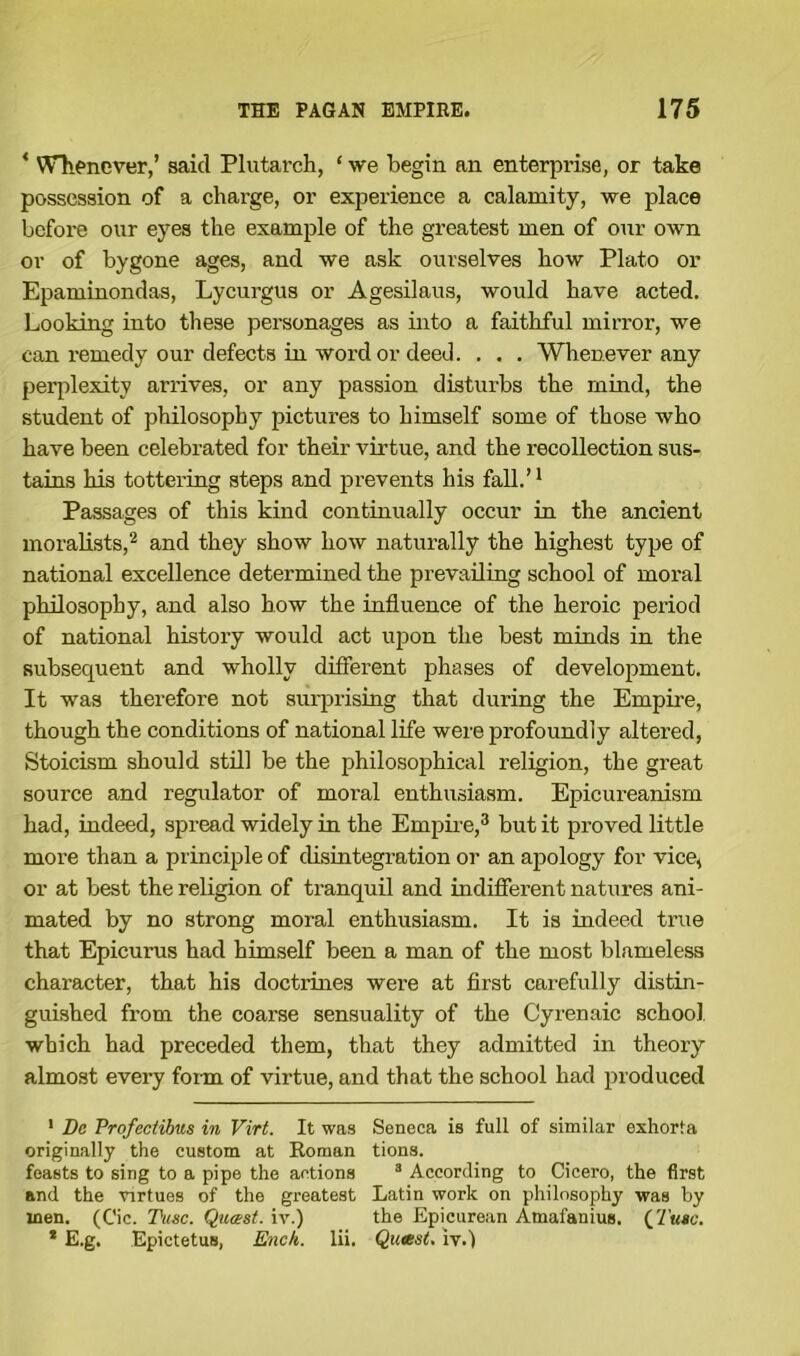 * Whenever,’ said Plutarch, ‘ we begin an enterprise, or take possession of a charge, or experience a calamity, we place before our eyes the example of the greatest men of our own or of bygone ages, and we ask ourselves how Plato or Epaminondas, Lycurgus or Agesilaus, would have acted. Looking into these personages as into a faithful mirror, we can remedy our defects in word or deed. . . . Whenever any perplexity arrives, or any passion disturbs the mind, the student of philosophy pictures to himself some of those who have been celebrated for their virtue, and the recollection sus- tains his tottering steps and prevents his fall.’1 Passages of this kind continually occur in the ancient moralists,2 and they show how naturally the highest type of national excellence determined the prevailing school of moral philosophy, and also how the influence of the heroic period of national history would act upon the best minds in the subsequent and wholly different phases of development. It was therefore not surprising that during the Empire, though the conditions of national life were profoundly altered, Stoicism should still be the philosophical religion, the great source and regulator of moral enthusiasm. Epicureanism had, indeed, spread widely in the Empire,3 but it proved little more than a principle of disintegration or an apology for vice, or at best the religion of tranquil and indifferent natures ani- mated by no strong moral enthusiasm. It is indeed true that Epicurus had himself been a man of the most blameless character, that his doctrines were at first carefully distin- guished from the coarse sensuality of the Cyrenaic school which had preceded them, that they admitted in theory almost every form of virtue, and that the school had produced 1 Be Profectibws in Virt. It was Seneca is full of similar exhorta originally the custom at Roman tions. feasts to sing to a pipe the actions 3 According to Cicero, the first and the virtues of the greatest Latin work on philosophy was by inen. (Cic. Tusc. Quasi, iv.) the Epicurean Atnafanius, ([Tuto. * E.g. Epictetus, Ench. lii. Quasi, iv.)