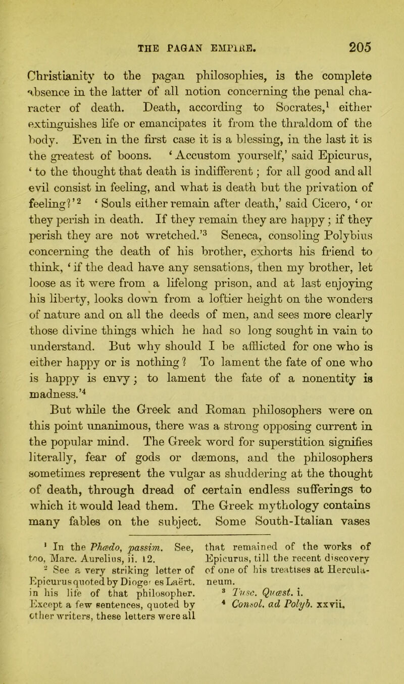 Christianity to the pagan philosophies, is the complete absence in the latter of all notion concerning the penal cha- racter of death. Death, according to Socrates,1 either extinguishes life or emancipates it from the thraldom of the body. Even in the first case it is a blessing, in the last it is the greatest of boons. ‘ Accustom yourself,’ said Epicurus, ‘ to the thought that death is indifferent; for all good and all evil consist in feeling, and what is death but the privation of feeling?’2 * Souls either remain after death,’ said Cicero, ‘or they perish in death. If they remain they are happy; if they perish they are not wretched.’3 Seneca, consoling Polybius concerning the death of his brother, exhorts his friend to think, ‘ if the dead have any sensations, then my brother, let loose as it were from a lifelong prison, and at last enjoying his liberty, looks down from a loftier height on the wonders of nature and on all the deeds of men, and sees more clearly those divine things which he had so long sought in vain to understand. But why should I be afflicted for one who is either happy or is nothing ? To lament the fate of one who is happy is envy; to lament the fate of a nonentity is madness.’4 But while the Greek and Roman philosophers were on this point unanimous, there was a strong opposing current in the popular mind. The Greek word for superstition signifies literally, fear of gods or daemons, and the philosophers sometimes represent the vulgar as shuddering at the thought of death, through dread of certain endless sufferings to which it would lead them. The Greek mythology contains many fables on the subject. Some South-Italian vases 1 In the Phrsdo, passim. See, that remained of the works of too, Marc. Aurelius, ii. 12. Epicurus, till the recent discovery 2 See a very striking letter of of one of his treatises at Hercula- Epicurusquotedby Diogei esLaert. neum. in his life of that philosopher. 3 Tv.se. Qvasst. i. Except a few sentences, quoted by * Consol, ad Polyb. xxvii. other writers, these letters were all