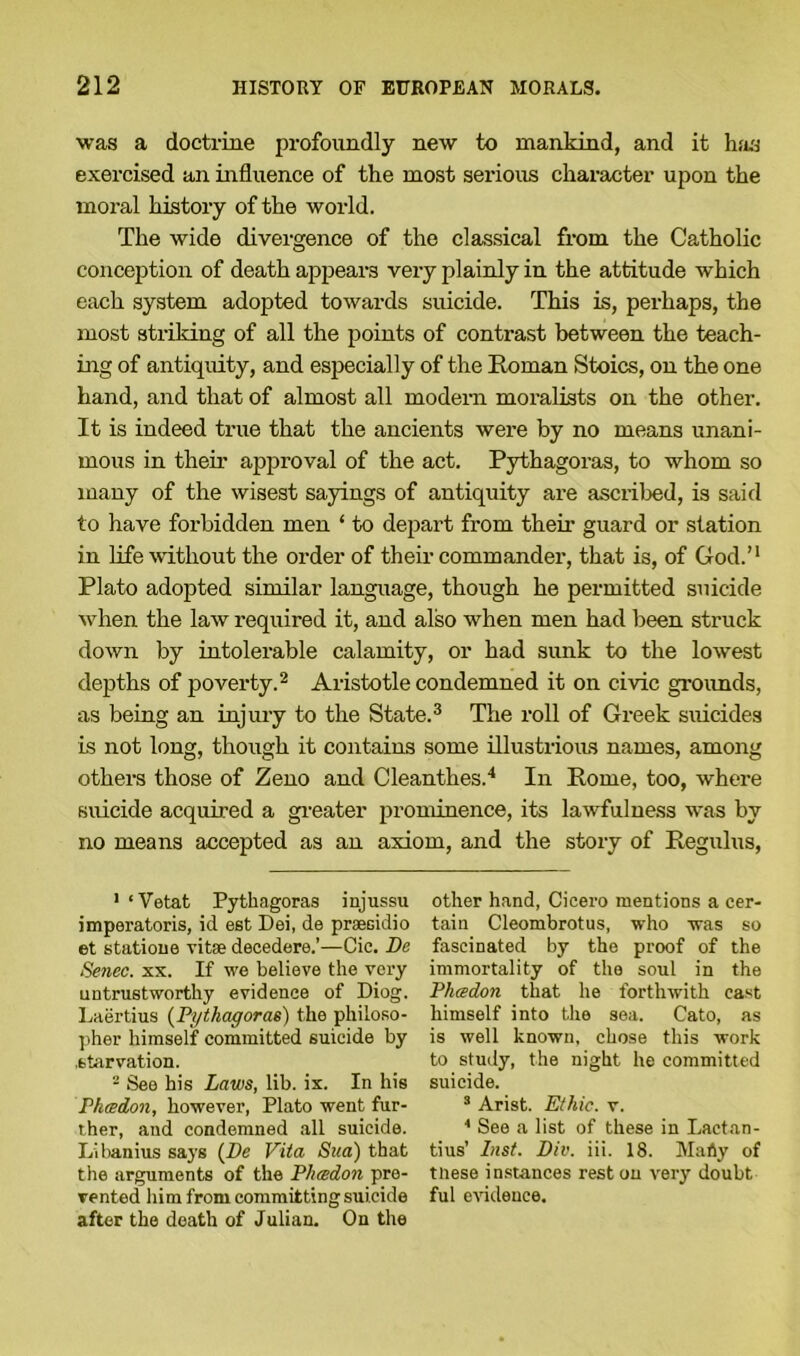 was a doctrine profoundly new to mankind, and it has exercised an influence of the most serious character upon the moral history of the world. The wide divergence of the classical from the Catholic conception of death appears very plainly in the attitude which each system adopted towards suicide. This is, perhaps, the most striking of all the points of contrast between the teach- ing of antiquity, and especially of the Roman Stoics, on the one hand, and that of almost all modern moralists on the other. It is indeed true that the ancients were by no means unani- mous in their approval of the act. Pythagoras, to whom so many of the wisest sayings of antiquity are ascribed, is said to have forbidden men ‘ to depart from their- guard or station in life without the order of their commander, that is, of God.’1 Plato adopted similar language, though he permitted suicide when the law required it, and also when men had been struck down by intolerable calamity, or had sunk to the lowest depths of poverty.2 Aristotle condemned it on civic grounds, as being an injury to the State.3 The roll of Greek suicides is not long, though it contains some illustrious names, among others those of Zeno and Cleanthes.4 In Rome, too, where suicide acquired a greater prominence, its lawfulness was by no means accepted as an axiom, and the story of Regulus, 1 ‘Vetat Pythagoras injussu imperatoris, id est Dei, de praesidio et statione vitae decedere.'—Cic. Da Senec. xx. If we believe the very untrustworthy evidence of Diog. Laertius (Pythagoras) the philoso- pher himself committed suicide by , starvation. 2 See his Laws, lib. ix. In his Pkeedon, however, Plato went fur- ther, and condemned all suicide. Libanius says (De Vita Sua) that the arguments of the Pluedon pre- vented him from committing suicide after the death of Julian. On the other hand, Cicero mentions a cer- tain Cleombrotus, who was so fascinated by the proof of the immortality of the soul in the Pluedon that he forthwith cast himself into the sea. Cato, as is well known, chose this work to study, the night he committed suicide. 3 Arist. Ethic, v. 4 See a list of these in Lactan- tius’ Inst. Div. iii. 18. Marty of tliese instances rest on very doubt ful evidence.