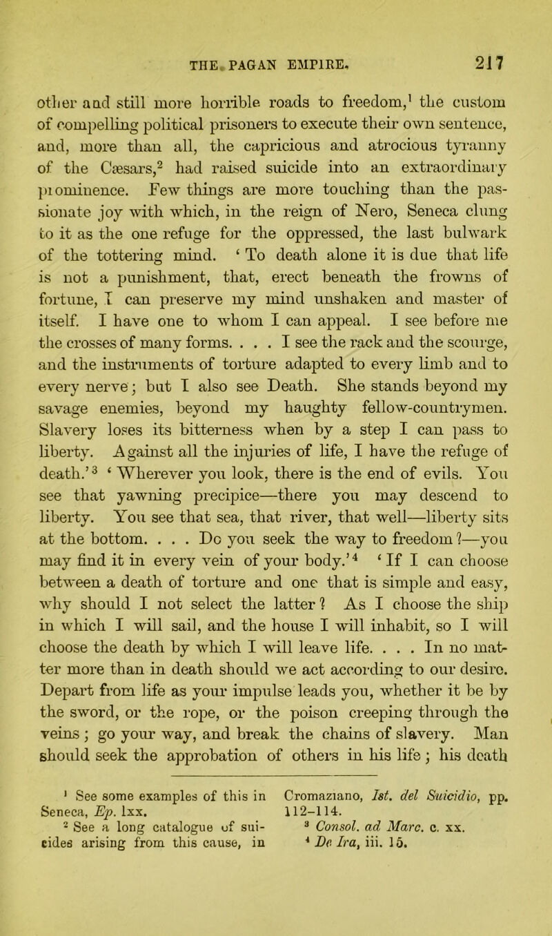 other and still more horrible roads to freedom,1 the custom of com pel Hug political prisoners to execute their own sentence, and, more than all, the capricious and atrocious tyranny of the Ctesars,2 had raised suicide into an extraordinary piominence. Few things are more touching than the pas- sionate joy with which, in the reign of Nero, Seneca clung to it as the one refuge for the oppressed, the last bulwark of the tottering mind. ‘ To death alone it is due that life is not a punishment, that, erect beneath the frowns of fortune, I can preserve my mind unshaken and master of itself. I have one to whom I can appeal. I see before me the crosses of many forms. ... I see the rack and the scourge, and the instruments of torture adapted to every limb and to every nerve; but I also see Death. She stands beyond my savage enemies, beyond my haughty fellow-countrymen. Slavery loses its bitterness when by a step I can pass to liberty. Against all the injuries of life, I have the refuge of death.’3 ‘ Wherever you look, there is the end of evils. You see that yawning precipice—there you may descend to liberty. You see that sea, that river, that well—liberty sits at the bottom. . . . Do you seek the way to freedom!—you may find it in every vein of your body.’4 ‘ If I can choose between a death of torture and one that is simple and easy, why should I not select the latter 1 As I choose the ship in which I will sail, and the house I will inhabit, so I will choose the death by which I will leave life. . . . In no mat- ter more than in death should we act according to our desire. Depart from life as your impulse leads you, whether it be by the sword, or the rope, or the poison creeping through the veins ; go your way, and break the chains of slavery. Man should seek the approbation of others in his life ; his death 1 See some examples of this in Cromaziano, 1st. del Suicidio, pp. Seneca, Ep. lxx. 112-114. 2 See a long catalogue of sui- 3 Consol, ad Marc. c. xx. cidea arising from this cause, in 4 Dc Ira, iii. 15.