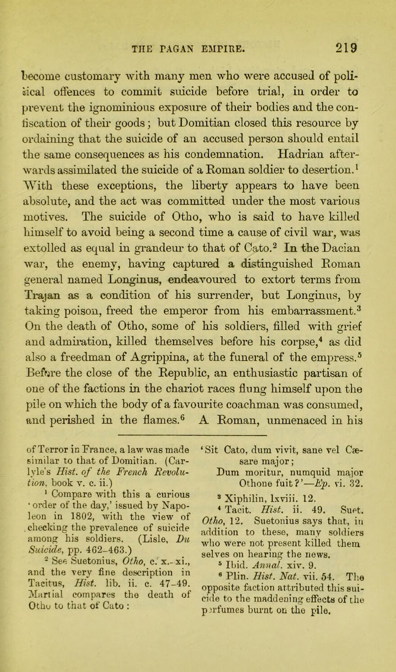 become customary with many men who were accused of poli- tical offences to commit suicide before trial, iu order to prevent the ignominious exposure of their bodies and the con- fiscation of their goods; but Domitian closed this resource by ordaining that the suicide of an accused person should entail the same consequences as his condemnation. Hadrian after- wards assimilated the suicide of a Roman soldier to desertion.1 With these exceptions, the liberty appears to have been absolute, and the act was committed under the most various motives. The suicide of Otho, who is said to have killed himself to avoid being a second time a cause of civil war, was extolled as equal in grandeur to that of Cato.2 In the Dacian war, the enemy, having captured a distinguished Roman general named Longinus, endeavoured to extort terms from Trajan as a condition of his surrender, but Longinus, by taking poison, freed the emperor from his embarrassment.3 On the death of Otho, some of his soldiers, filled with grief and admiration, killed themselves before his corpse,4 as did also a freedman of Agrippina, at the funeral of the empress.5 Before the close of the Republic, an enthusiastic partisan of one of the factions in the chariot races flung himself upon the pile on which the body of a favourite coachman was consumed, and perished in the flames.6 A Roman, unmenaced in his of Terror in Trance, a law was made similar to that of Domitian. (Car- lyle's Hist, of the French Revolu- tion., book v. c. ii.) 1 Compare with this a curious ■ order of the day,’ issued by Napo- leon in 1802, with the view of checking the prevalence of suicide among his soldiers. (Lisle, Du Suicide, pp. 402-463.) 2 See Suetonius, Otho, c.' x.- xi., and the very fine description in Tacitus, Hist. lib. ii. c. 47-49. Martial compares the death of Otho to that of Cato : ‘Sit Cato, dum vivit, sane vel Cte- sare major; Dum moritur, numquid major Othone fuit?’—Ep. vi. 32. 3 Xiphilin, lxviii. 12. 4 Tacit. Hist. ii. 49. Suet. Otho, 12. Suetonius says that, in addition to these, many soldiers who were not present killed them selves on hearing the news. 5 Ibid. Annal. xiv. 9. 8 Plin. Hist. Nat. vii. 54. The opposite faction attributed this sui- cide to the maddening effects of the perfumes burnt on the pile.