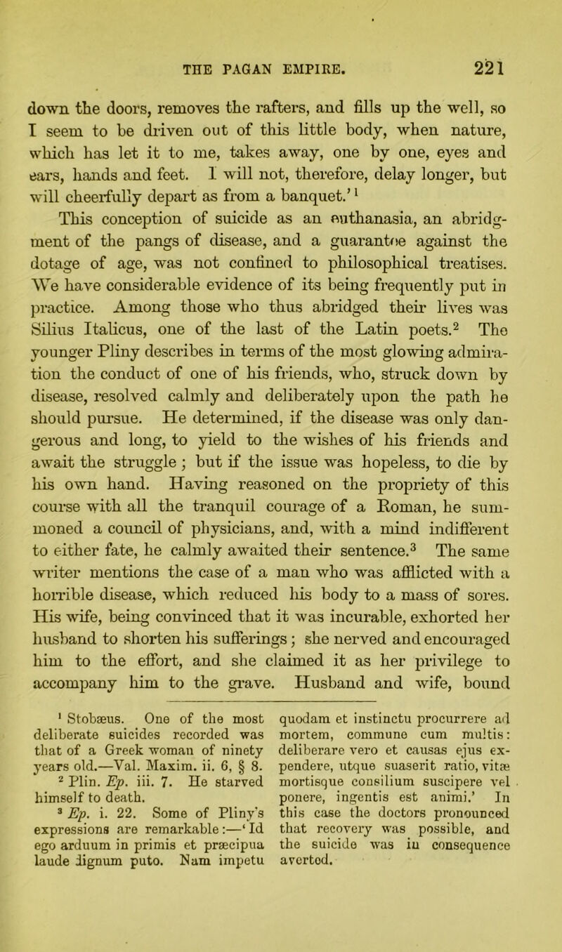down the doors, removes the rafters, and fills up the well, so I seem to be driven out of this little body, when nature, which has let it to me, takes away, one by one, eyes and ears, hands and feet. 1 will not, therefore, delay longer, but will cheerfully depart as from a banquet.’1 This conception of suicide as an euthanasia, an abridg- ment of the pangs of disease, and a guarantee against the dotage of age, was not confined to philosophical treatises. We have considerable evidence of its being frequently put in practice. Among those who thus abridged their lives was Silius Italicus, one of the last of the Latin poets.2 The younger Pliny describes in terms of the most glowing admira- tion the conduct of one of his friends, who, struck down by disease, resolved calmly and deliberately upon the path he should pursue. He determined, if the disease was only dan- gerous and long, to yield to the wishes of his friends and await the struggle ; but if the issue was hopeless, to die by his own hand. Having reasoned on the propriety of this course with all the tranquil coinage of a Roman, he sum- moned a council of physicians, and, with a mind indifferent to either fate, he calmly awaited their sentence.3 The same writer mentions the case of a man who was afflicted with a horrible disease, which reduced his body to a mass of sores. His wife, being convinced that it was incurable, exhorted her husband to shorten his sufferings; she nerved and encouraged him to the effort, and she claimed it as her privilege to accompany him to the grave. Husband and wife, bound 1 Stobseus. One of the most quodam et instinctu procurrere ail deliberate suicides recorded was mortem, commune cum multis: that of a Greek woman of ninety deliberare vero et causas ejus ex- years old.—Val. Maxim, ii. 6, § 8. pendere, utque suaserit ratio, vitte 2 Plin. Ep. iii. 7. He starved mortisque consilium suscipere vel himself to death. ponere, ingentis est animi.’ In 3 Ep. i. 22. Some of Pliny's this ease the doctors pronounced expressions are remarkable:—‘ Id that recovery was possible, and ego arduum in primis et prsecipua the suicide was in consequence laude dignum puto. Nam impetu avertod.
