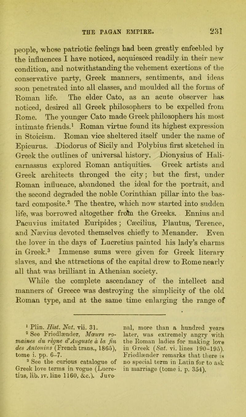 people, whose patriotic feelings had been greatly enfeebled by the influences I have noticed, acquiesced readily in their- new condition, and notwithstanding the vehement exertions of the conservative party, Greek manners, sentiments, and ideas soon penetrated into all classes, and moulded all the forms of Roman life. The elder Cato, as an acute observer has noticed, desired all Greek philosophers to be expelled from Rome. The younger Cato made Greek philosophers his most intimate friends.1 Roman virtue found its highest expression in Stoicism. Roman vice sheltered itself under the name of Epicurus. Diodorus of Sicily and Polybius first sketched in Greek the outlines of universal history. Dionysius of Hali- carnassus explored Roman antiquities. Greek artists and Greek architects thronged the city; but the first, under Roman influence, abandoned the ideal for the portrait, and the second degraded the noble Corinthian pillar into the bas- tard composite.2 The theatre, which now started into sudden life, was borrowed altogether frotn the Greeks. Ennius and Pacuvius imitated Euripides; Ctecilius, Plautus, Terence, and Nsevius devoted themselves chiefly to Menander. Even the lover in the days of Lucretius painted his lady’s charms in Greek.3 Immense sums were given for Greek literary slaves, and the attractions of the capital drew to Rome nearly all that was brilliant in Athenian society. While the complete ascendancy of the intellect and manners of Greece was destroying the simplicity of the old Roman type, and at the same time enlarging the range of 1 Plin. Hist. Nat. vii. 31. 2 See Friedlsender, Moeurs ro- maines dw rkgne d'Auguste a la fin des Antonins (French trans., 1865), tome i. pp. 6-7. 3 See the curious catalogue of Greek love terms in vogue (Lucre- tius, lib. iv. line 1160, &c.). Juve- nal, more than a hundred years later, was extremely angry with the Eoman ladies for making love in Greek (Sat. vi. lines 190-195). Friedliender remarks that there is no special term in Latin for to ask in marriage (tome i. p. 354).