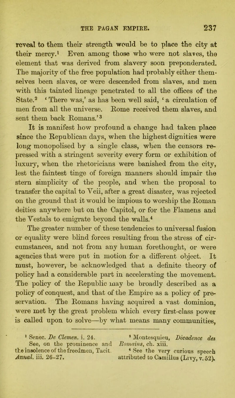 reveal to them their strength would be to place the city at their mercy.1 Even among those who were not slaves, the element that was derived from slavery soon preponderated. The majority of the free population had probably either them- selves been slaves, or were descended from slaves, and men with this tainted lineage penetrated to all the offices of the State.2 ‘ There was,’ as has been well said, ‘ a circulation of men from all the universe. Home received them slaves, and sent them back Romans.’3 It is manifest how profound a change had taken place since the Republican days, when the highest dignities were long monopolised by a single class, when the censors re- pressed with a stringent severity every form or exhibition of luxury, when the rhetoricians were banished from the city, lest the faintest tinge of foreign manners should impair the stern simplicity of the people, and when the proposal to transfer the capital to Veii, after a great disaster, was rejected on the ground that it would be impious to worship the Roman deities anywhere but on the Capitol, or for the Flamens and the Testa]s to emigrate beyond the walls.4 The greater number of these tendencies to universal fusion or equality were blind forces resulting from the stress of cir- cumstances, and not from any human forethought, or were agencies that were put in motion for a different object. It must, however, be acknowledged that a definite theory of policy had a considerable part in accelerating the movement. The policy of the Republic may be broadly described as a policy of conquest, and that of the Empire as a policy of pre- servation. The Romans having acquired a vast dominion, were met by the great problem which every first-class power is called upon to solve—by what means many communities, 1 Senec. De Clemen, i. 24. 3 Montesquieu, Decadence des See, on the prominence and Remains, ch. xiii. the insolence of the freedmen, Tacit. 4 See the very curious speech Annal. iii. 26-27. attributed to Camillus (Livy, v.52).