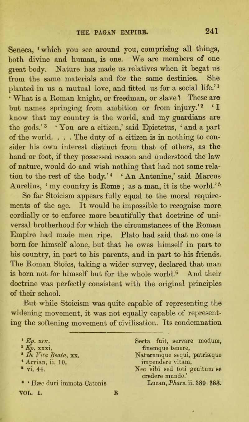 Seneca, * which you see around you, comprising all things, both divine and human, is one. We are members of one great body. Nature has made us relatives when it begat us from the same materials and for the same destinies. She planted in us a mutual love, and fitted us for a social life.’1 • What is a Roman knight, or freedman, or slave 1 These are but names springing from ambition or from injury.’2 ‘I know that my country is the world, and my guardians are the gods.’3 ‘ You are a citizen,’ said Epictetus, ‘ and a part of the world. . . . The duty of a citizen is in nothing to con- sider his own interest distinct from that of others, as the hand or foot, if they possessed reason and understood the law of nature, would do and wish nothing that had not some rela- tion to the rest of the body. ’4 ‘ An Antonine,’ said Marcus Aurelius, ‘ my country is Rome , as a man, it is the world.’5 So far Stoicism appears fully equal to the moral require- ments of the age. It would be impossible to recognise more cordially or to enforce more beautifully that doctrine of uni- versal brotherhood for which the circumstances of the Roman Empire had made men ripe. Plato had said that no one is bom for himself alone, but that he owes himself in part to his country, in part to his parents, and in part to his friends. The Roman Stoics, taking a wider survey, declared that man is born not for himself but for the whole world.6 And their doctrine was perfectly consistent with the original principles of their school. But while Stoicism was quite capable of representing the widening movement, it was not equally capable of represent- ing the softening movement of civilisation. Its condemnation 1 Ep. xcv. 2 Ep. xxxi. * Be Vita Beata, xx. * Arrian, ii. 10. * vi. 44. * ‘ Haec duri irumota Catonis Seeta fuit, servare modum, finemque tenere, Naturamque sequi, patriseque impendere vitam, Nec sibi sed toti genitum se credere mundo.’ Lucan, Phars. ii. 380- 383. VO I,. 1. B