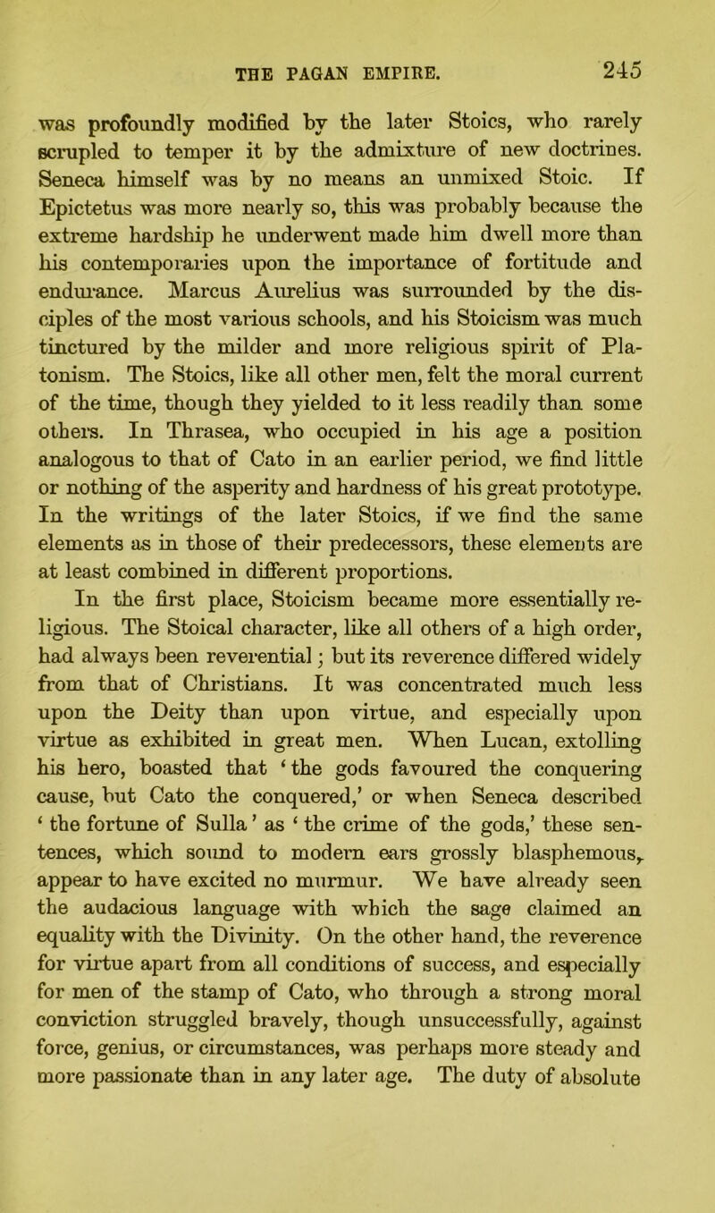 was profoundly modified by the later Stoics, who rarely scrupled to temper it by the admixture of new doctrines. Seneca himself was by no means an unmixed Stoic. If Epictetus was more nearly so, this was probably because the extreme hardship he underwent made him dwell more than his contemporaries upon the importance of fortitude and endurance. Marcus Aurelius was surrounded by the dis- ciples of the most various schools, and his Stoicism was much tinctured by the milder and more religious spirit of Pla- tonism. The Stoics, like all other men, felt the moral current of the time, though they yielded to it less readily than some others. In Thrasea, who occupied in his age a position analogous to that of Cato in an earlier period, we find little or nothing of the asperity and hardness of his great prototype. In the writings of the later Stoics, if we find the same elements as in those of their predecessors, these elements are at least combined in different proportions. In the first place, Stoicism became more essentially re- ligious. The Stoical character, like all others of a high order, had always been reverential; but its reverence differed widely from that of Christians. It was concentrated much less upon the Deity than upon virtue, and especially upon virtue as exhibited in great men. When Lucan, extolling his hero, boasted that ‘ the gods favoured the conquering cause, but Cato the conquered,’ or when Seneca described ‘ the fortune of Sulla ’ as ‘ the crime of the gods,’ these sen- tences, which sound to modern ears grossly blasphemous,, appear to have excited no murmur. We have already seen the audacious language with which the sage claimed an equality with the Divinity. On the other hand, the reverence for virtue apart from all conditions of success, and especially for men of the stamp of Cato, who through a strong moral conviction struggled bravely, though unsuccessfully, against force, genius, or circumstances, was perhaps more steady and more passionate than in any later age. The duty of absolute