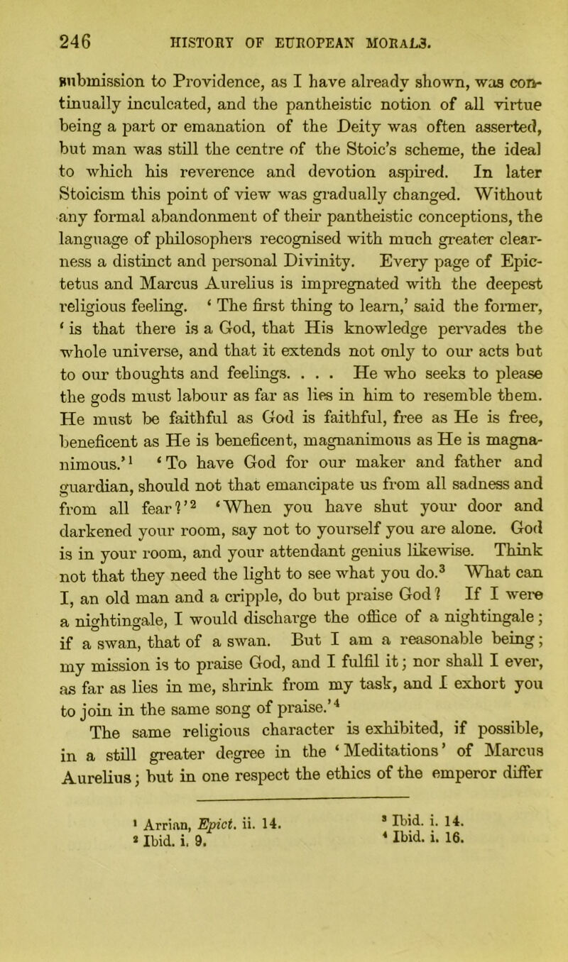 submission to Providence, as I have already shown, was con- tinually inculcated, and the pantheistic notion of all virtue being a part or emanation of the Deity was often asserted, but man was still the centre of the Stoic’s scheme, the ideal to which his reverence and devotion aspired. In later Stoicism this point of view was gradually changed. Without any formal abandonment of their pantheistic conceptions, the language of philosophers recognised with much greater clear- ness a distinct and personal Divinity. Every page of Epic- tetus and Marcus Aurelius is impregnated with the deepest religious feeling. ‘ The first thing to learn,’ said the former, ‘ is that there is a God, that His knowledge pervades the whole universe, and that it extends not only to our acts but to our thoughts and feelings. . . . He who seeks to please the gods must labour as far as lies in him to resemble them. o He must be faithful as God is faithful, free as He is free, beneficent as He is beneficent, magnanimous as He is magna- nimous.’ 1 ‘ To have God for our maker and father and guardian, should not that emancipate us from all sadness and from all fearl’2 ‘When you have shut your door and darkened your room, say not to yourself you are alone. God is in your room, and your attendant genius like-wise. Think not that they need the light to see what you do.3 What can I, an old man and a cripple, do but praise God 1 If I were a nightingale, I would discharge the office of a nightingale ; if a swan, that of a swan. But I am a reasonable being; my mission is to praise God, and I fulfil it, nor shall I ever, as far as lies in me, shrink from my task, and I exhort you to join in the same song of praise.’4 The same religious character is exhibited, if possible, in a still greater degree in the ‘Meditations’ of Marcus Aurelius; but in one respect the ethics of the emperor differ 1 Arrian, Epict. ii. 14. * Ibid. i. 9. 5 Ibid. i. 14. 4 Ibid. i. 16.