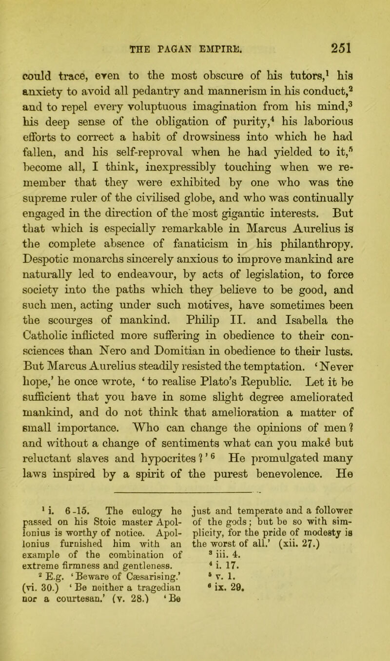 could trace, even to the most obscure of his tutors,1 his anxiety to avoid all pedantry and mannerism in his conduct,2 and to repel every voluptuous imagination from his mind,3 his deep sense of the obligation of purity,4 his laborious efforts to correct a habit of drowsiness into which he had fallen, and his self-reproval when he had yielded to it,s become all, I think, inexpressibly touching when we re- member that they were exhibited by one who was the supreme ruler of the civilised globe, and who was continually engaged in the direction of the most gigantic interests. But that which is especially remarkable in Marcus Aurelius is the complete absence of fanaticism in his philanthropy. Despotic monarchs sincerely anxious to improve mankind are naturally led to endeavour, by acts of legislation, to force society into the paths which they believe to be good, and such men, acting under such motives, have sometimes been the scom-ges of mankind. Philip II. and Isabella the Catholic inflicted more suffering in obedience to their con- sciences than Nero and Domitian in obedience to their lusts. But Marcus Aurelius steadily resisted the temptation. ‘ Never hope,’ he once wrote, ‘ to realise Plato’s Republic. Let it be sufficient that you have in some slight degree ameliorated mankind, and do not think that amelioration a matter of small importance. Who can change the opinions of men1? and without a change of sentiments what can you mak6 but reluctant slaves and hypocrites ? ’ 6 He promulgated many laws inspired by a spirit of the purest benevolence. He 1 i. 6-15. The eulogy he passed on his Stoic master Apol- lonius is worthy of notice. Apol- lonius furnished him with an example of the combination of extreme firmness and gentleness. 2 E.g. ‘ Beware of Csesarising.’ (vi. 30.) ‘ Be neither a tragedian nor a courtesan.’ (v. 28.) ‘Be just and temperate and a follower of the gods; but be so with sim- plicity, for the pride of modesty is the worst of all.’ (xii. 27.) 3 iii. 4. 4 i. 17. 6 v. 1. 3 ix. 29.