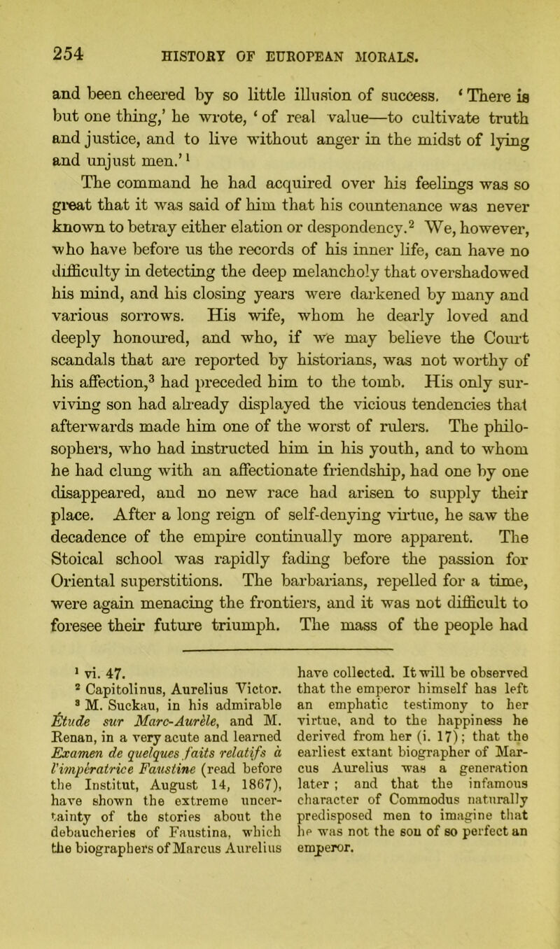 and been cheered by so little illusion of success. * There is but one thing,’ he wrote, ‘ of real value—to cultivate truth and justice, and to live without anger in the midst of lying and unjust men.’1 The command he had acquired over his feelings was so great that it was said of him that his countenance was never known to betray either elation or despondency.2 We, however, who have before us the records of his inner life, can have no difficulty in detecting the deep melancholy that overshadowed his mind, and his closing years were darkened by many and various sorrows. His wife, whom he dearly loved and deeply honoured, and who, if we may believe the Corn-t scandals that are reported by historians, was not worthy of his affection,3 had preceded him to the tomb. His only sur- viving son had already displayed the vicious tendencies that afterwards made him one of the worst of rulers. The philo- sophers, who had instructed him in his youth, and to whom he had clung with an affectionate friendship, had one by one disappeared, and no new race had arisen to supply their place. After a long reign of self-denying virtue, he saw the decadence of the empire continually more apparent. The Stoical school was rapidly fading before the passion for Oriental superstitions. The barbarians, repelled for a time, were again menacing the frontiers, and it was not difficult to foresee their future triumph. The mass of the people had 1 vi. 47. 2 Capitolinus, Aurelius Victor. 3 M. Suckau, in his admirable j&tude sur Marc-Aurele, and M. Kenan, in a very acute and learned Examen de qi/elques faits relatifs a I'imperatrice Faustine (read before the Institut, August 14, 1867), have shown the extreme uncer- tainty of the stories about the debaucheries of Faustina, which the biographers of Marcus Aurelius have collected. It will be observed that the emperor himself has left an emphatic testimony to her virtue, and to the happiness he derived from her (i. 17); that the earliest extant biographer of Mar- cus Aurelius was a generation later ; and that the infamous character of Commodus naturally predisposed men to imagine that he was not the sou of so perfect an emperor.