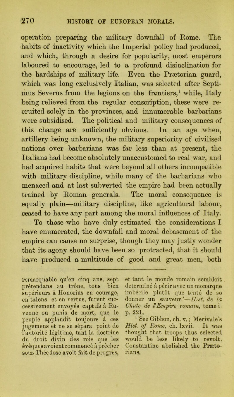 operation preparing the military downfall of Rome. The habits of inactivity which the Imperial policy had produced, and which, through a desire for popularity, most emperors laboured to encourage, led to a profoimd disinclination for the hardships of military life. Even the Praetorian guard, which was long exclusively Italian, was selected after Septi- mus Severus from the legions on the frontiers,1 while, Italy being relieved from the regular conscription, these were re- cruited solely in the provinces, and innumerable barbarians were subsidised. The political and military consequences of this change are sufficiently obvious. In an age when, artillery being unknown, the military superiority of civilised nations over barbarians was far less than at present, the Italians had become absolutely unaccustomed to real war, and had acquired habits that were beyond all others incompatible with military discipline, while many of the barbarians who menaced and at last subverted the empire had been actually trained by Roman generals. The moral consequence is equally plain—military discipline, like agricultural labour, ceased to have any part among the moral influences of Italy. To those who have duly estimated the considerations I have enumerated, the downfall and moral debasement of the empire can cause no surprise, though they may justly wonder that its agony should have been so protracted, that it should have produced a multitude of good and great men, both remai'qnable qu’en cinq ans, sept prkendans au trone, tous bien superieurs a, Honorius en courage, en talens et en rertus, furent suc- cessivcment envoyes captifs a Ka- venne ou punis de mort, que le peuple applaudit toujours a ces jugemens et ne se sdpara point de l’autorit^ legitime, tant la doctrine du droit divin des rois que les eveques avoient commence aprecher sous Thecdose avoit fait de progres, et tant le monde romain sembloit determine a peril1 avec un monarque imbecile plutot que tente de se donner un sauveur.’—Hist, de la Chute de VEmpire romain, tome i p. 221. 1 See Gibbon, ch. v.; Merivale’s Hist, of Rome, ch. lxvii. It was thought that troops thus selected would be less likely to revolt, Constantine abolished the Prseta 1‘ians.